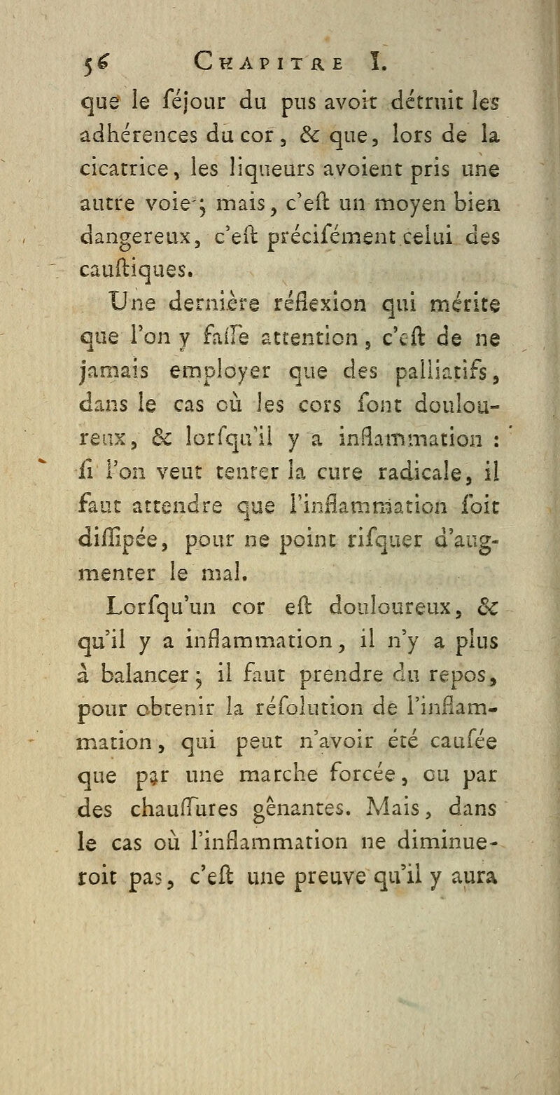 que le féjour du pus avoit détruit les adhérences du cor, & que, lors de la cicatrice, les liqueurs avoient pris une autre voie-, mais, c'eîl un moyen bien dangereux, c'eit précifément.celui des caulliques. Une dernière réflexion qui mérite que l'on y faile attention j c'cft de ne jamais employer que des palliatifs, dans le cas où les cors font doulou- reux, de lorfqu'ii y a inflammation : il l'on veut tenter la cure radicale, il faut attendre que l'inHammation foit diiîipée, pour ne point rifquer d'aug- menter le mal. Lorfqu'un cor efl douloureux, de qu'il y a inflammation, il n'y a plus à balancer 5 il faut prendre du repos, pour obtenir la réfolution de l'inflam- mation , qui peut n'avoir été caufée que par une marche forcée, eu par des chaufTures gênantes. Mais, dans le cas où l'inflammation ne diminue- roit pas, c'eft une preuve qu'il y aura