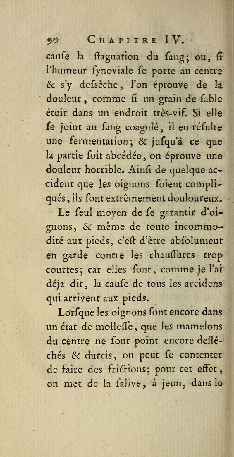 caufe k ftagnation du fang; ou, ff l'humeur fynoviale fe porte au centre ôc s'y defsèche, l'on éprouve de la douleur, comme G. un grain de fable étoic dans un endroit très-vif. Si elle fe joint au fang coagulé, il en réfulte une fermentation-, de jufqu'à ce que la partie foit abcédée, on éprouve une douleur horrible. Ainfî de quelque ac- cident que les oignons foient compli- qués , ils font extrêmement douloureux. Le feul moyen de fe garantir d'oi- gnons. Se même de toute incommo- dité aux pieds, c'eft d'être abfolument en garde contie les chaulfures trop courtes; car elles font, comme je l'ai déjà dit, la caufe de tous les accidens qui arrivent aux pieds. Lotfque les oignons font encore dans un état de mollelTe, que les mamelons du centre ne font point encore delïé- chés &c durcis, on peut fe contenter de faire des fridions; pour cet effet, on met de la falive, à jeun, dans le