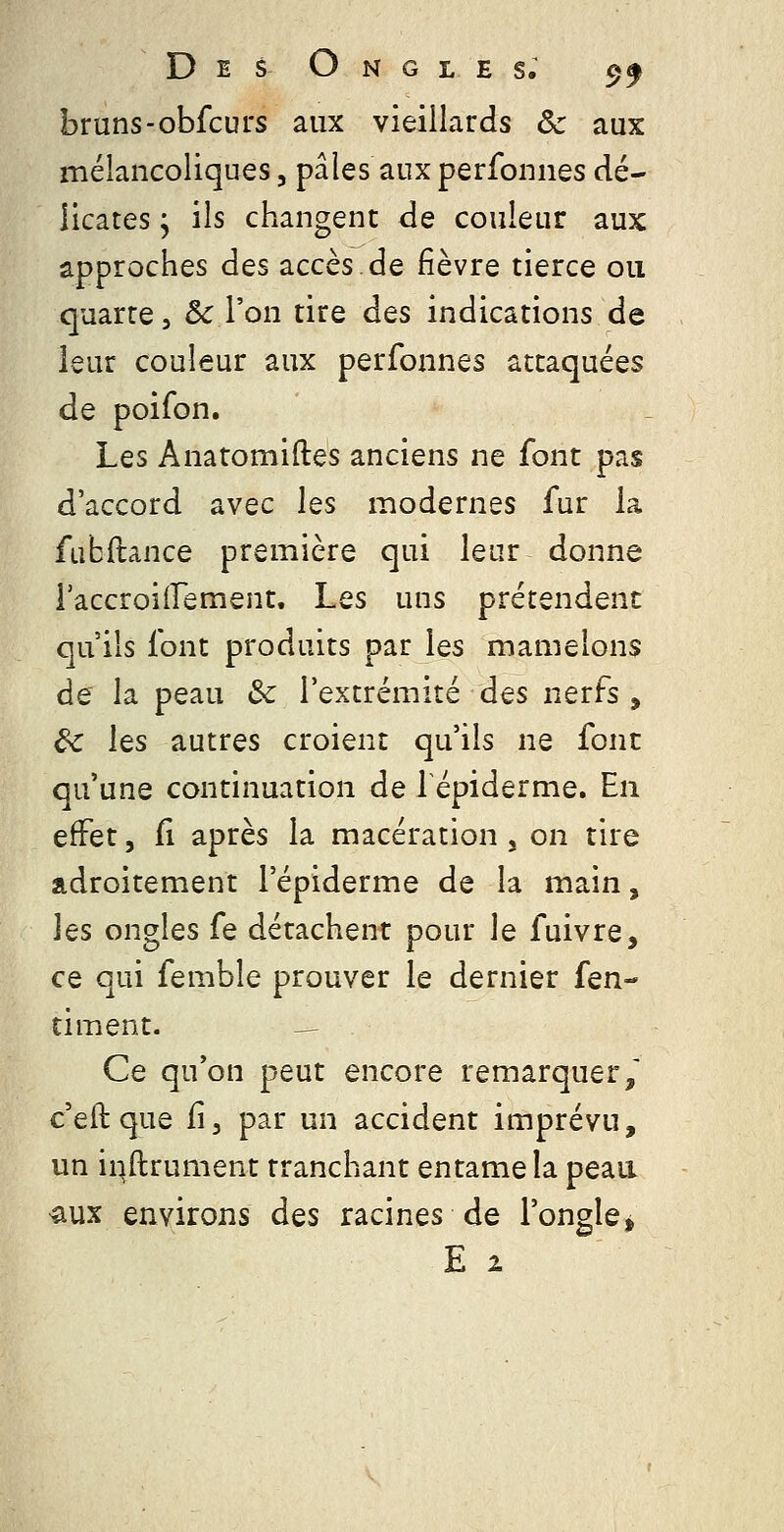 bruns-obfcurs aux vieillards Se aux mélancoliques 5 pâles aux perfonnes dé- licates y ils changent de couleur aux approches des accès de fièvre tierce ou quarte, ôc l'on tire des indications de leur couleur aux perfonnes attaquées de poifon. Les Anatomiftes anciens ne font pas d'accord avec les modernes fur la fubftance première qui leur donne raccroiirement. Les uns prétendent qu'ils font produits par les mamelons de la peau 3c l'extrémité des nerfs , de les autres croient qu'ils ne font qu'une continuation de lépiderme. En effet, fi après la macération , on tire adroitement l'épiderme de la main, les ongles fe détachent pour le fuivre, ce qui femble prouver le dernier [en-' timent. — Ce qu'on peut encore remarquer/ c'eft que fi, par un accident imprévu, un i^ftrument tranchant entame la peau aux environs des racines de l'ongle^