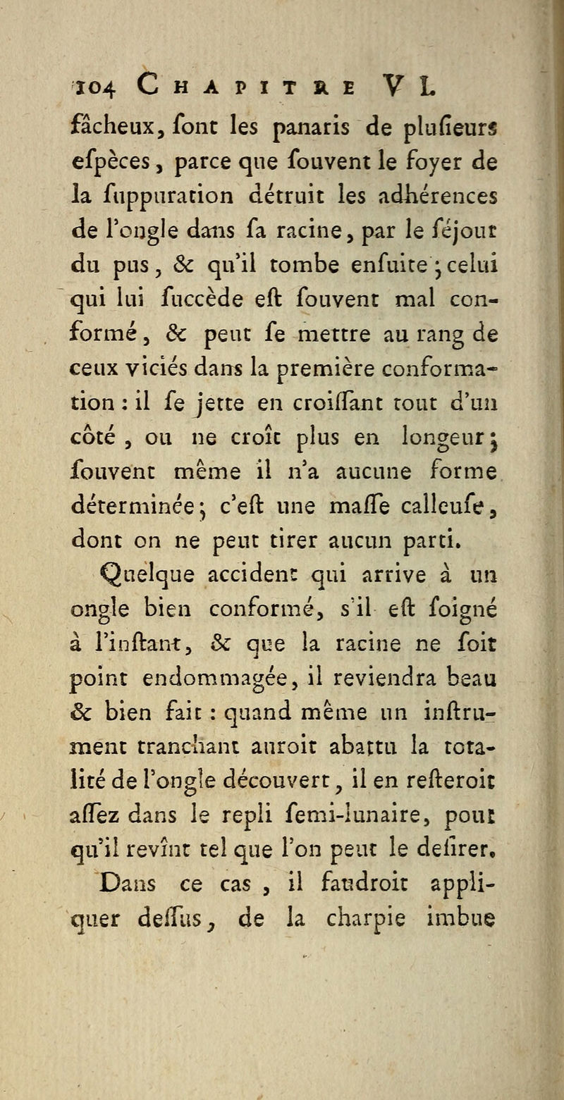 fâcheux, font les panaris de plufieurs efpèces, parce que fouvent le foyer de la fuppuration détruit les adhérences de Tongle dans fa racine, par le féjour du pus 5 Se qu'il tombe enfuitej celui qui lui fuccède eft fouvent mal con- formé, de peut fe mettre au rang de ceux viciés dans la première conforma- tion : il fe jette en croifïànt tout d'un côté , ou ne croît plus en longeur ^ fouvent même il n'a aucune forme déterminée, c'eft une mafle calleufe, dont on ne peut tirer aucun parti. Quelque accident: qui arrive à un ongle bien conformé, s'il eft foigné à l'inftant, & que la racine ne foit point endommagée, il reviendra beau ëc bien fait : quand même un inftru- îïient tranchant auroit abattu la tota* lité de l'ongle découvert, il en refteroit affez dans le repli femi-lunaire, pour qu'il revînt tel que l'on peut le defirer. Dans ce cas , il faudroit appli- quer deifus, de la charpie imbue