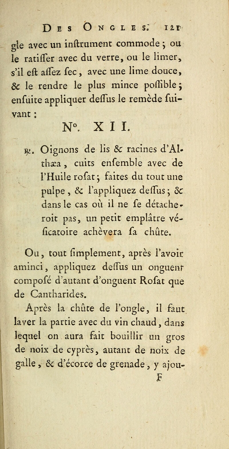 gle avec un inftrument commode j ou le ratifTer avec du verre, ou le limer, s'il eft alTez fec, avec une lime douce, & le rendre le plus mince poffible; enfuice appliquer deflus le remède fui- vaut ; N°. X I I. ^. Oignons de lis Se racines d'AI- thxa, cuits enfemble avec de l'Huile rofat 5 faites du tout une pulpe , & l'appliquez de (Tus ; Se dans le cas où il ne fe détache- roit pas, un petit emplâtre vé- fîcatoire achèvera fa chute. Ou, tout fimplement, après Tavoir aminci, appliquez deiTus un onguenr compofé d'autant d'onguent Rofat que de Cantharides. Après la chute de l'ongle, il faut laver la partie avec du vin chaud, dans lequel on aura fait bouillir un gros de noix de cyprès, autant de noix de galle, Se d'écorce de grenade, y ajou-