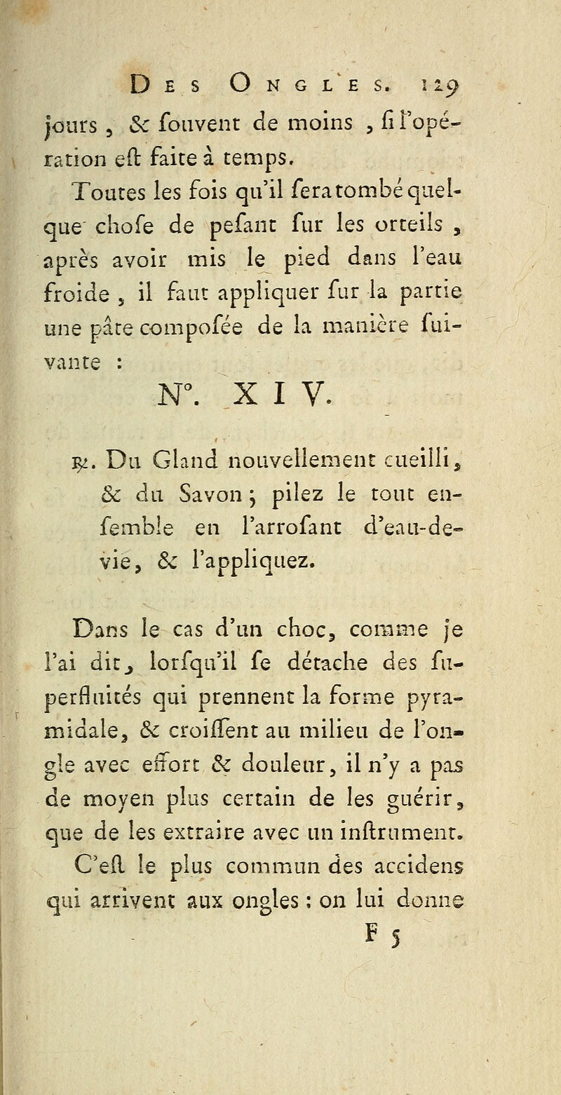 Des Ongles. î 19 jours 5 Se foQvent de moins , fî l'opé- ration eft faite à temps. Toutes les fois qu'il fera tombé quel- que chofe de pefant fur les orteils , après avoir mis le pied dans l'eau froide , il faut appliquer fur la partie une pârecompofée de la manière Sui- vante : N. XIV. ^. Du Gland nouvellement cueilli, ôc du Savon, pilez le tout en- fembie en l'arrofant d'eau-de- vie, Se l'appliquez. Dans le cas d'un chocj comme Je l'ai d'iZj lorfqu'il fe détache des fu- perfluités qui prennent la forme pyra- midale, Ôc croilTent au milieu de l'on- gle avec effort & douleur, il n'y a pas de moyen plus certain de les guérir, que de les extraire avec un inftrument. C'e(l le plus commun des accidens qui arrivent aux ongles : on lui donne F5