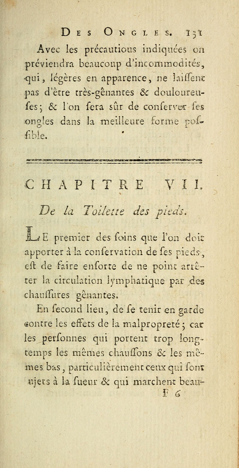 Avec les précautions indiquées on préviendra beaucoup d'incommodités, •qui^ légères en apparence, ne laiffene pas d'être très-gênarirts 6^ douloureti- fes; &c Ton f^era sûr de conficïVQ^ les ongles dans la meilleure fcriT.e r.oi- C H A P t T R E V î L De /a Toilate des pieds, J-jE premier des foins que Ton doit apporter à la ccniervation de fis pieds^ eft de faire enforre de ne point ariê-- ter la circulation lymphaxiqiie par ^de-s chaiiifLires gênant-es. En fécond lieu, de fe tenir ^n garde sontre les effets de la malpropreté j car les ^perfonnes qui portent trop long- temps les mêmes chaiiiTons & les mê- mes bas, particulièrement ceux qui font iijets à la fueur èi qui marchent beau^