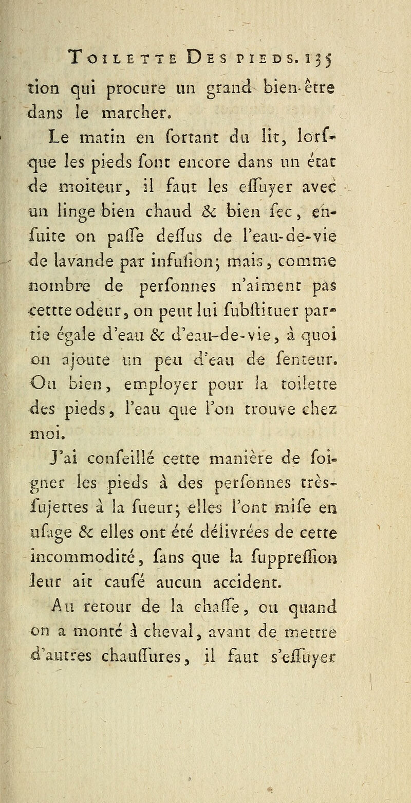 tion qui procure un grand bien-être dans le marcher. Le matin en forrant du lit, Ictf que Iqs pieds font encore dans un état de moiteur, il faut les effuyer avec un linge bien chaud êc bien fec, eh- fuite on pafTe defïus de l'eau-de-vie de lavande pat infuïion; mais, comme nombre de perfonnes n'aiment pas cettte odeur, on peut lui fubftituer par- tie cgaîe d'eau ôc d'eau-de-vie, à quoi 011 ajoute un peu d'eau de fenteur. Ou bien, em-ployer pour la toilette d^s pieds, l'eau que l'on trouve chez moi. J'ai confeillé cette manière de foi- gner les pieds à d^s perfonnes très- fujettes à la fueurj elles l'ont mife en ufige de elles ont été délivrées de cette incommodité, fans que la fuppreiîîon leur ait caufé aucun accident. Au retour de la ehaffe, eu quand on a monté à cheval, avant de mettre d'autres chauffures^ il faut s'eiTuyer