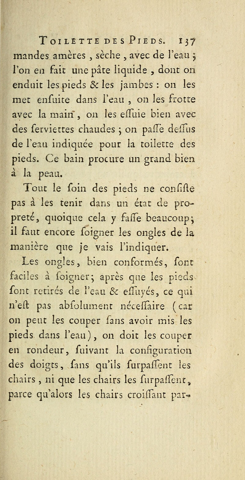 mandes amères , sèche , avec de l'eau j Ton en fait une pâte liquide , dont on enduit les pieds & les jambes : on les met enfuite dans l'eau , on les frotte avec la main , on les eflliie bien avec des ferviettes chaudes ; on pafTe defTus de l'eau indiquée pour la toilette des pieds. Ce bain procure un grand bien à la peau. Tout le foin des pieds ne confifle pas à les tenir dans un état de pro- preté, quoique cela y falTe beaucoup^ il £aut encore foigner les ongles de la manière que je vais l'indiquer. Les ongles, bien conformés, font faciles à foigner; après que les pieds^ font retirés de l'eau Se eiïïiyés, ce qui ii'eil: pas abfoîument nécelTaire (car on peut les couper fans avoir mis les pieds dans l'eau), on doit les couper en rondeur, fuivant la configuration des doigts, fans qu'ils furpalTent les chairs, ni que les chairs les furpaflent^ parce qu'alors les chairs croiiTant par-»