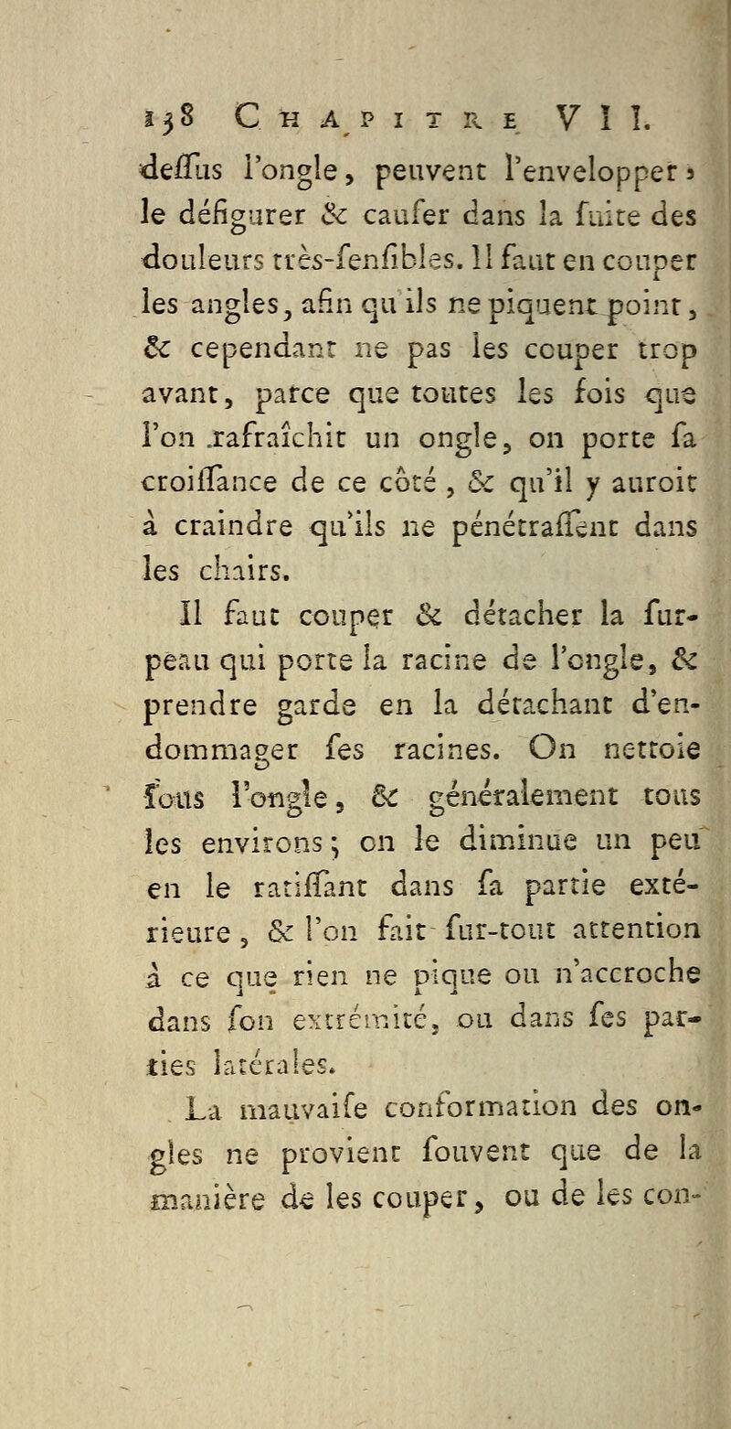 defTus l'ongle, peuvent l'envelopper s le défigurer & caufer dans la fuite des douleurs rrès-fenfibles. 11 faut en couper les angles, afin qu ils ne piquent point, êc cependant ne pas les couper trop avant, parce que toutes les fois que l'on .rafraîchit un ongle, on porte fa croifTance de ce côté , & qu'il y auroit à craindre qu'ils ne pcnétraiTcnt dans les chairs. Il faut couper & détacher la fur- peau qui porte la racine de l'ongle, êc prendre garde en la détachant d'en- dommager fes racines. On nettoie o fous l'ongle 5 6c généralement tous les environs ; on le diminue un peu en le rariffant dans fa partie exté- rieure 5 & l'on fait fur-tout attention à ce ciue rien ne piq^e ou n'accroche dans fon exirérnitéj ou dans fes par- ties latérales. La mauvaife conformation des on- gles ne provient fouvent que de la manière de les couper, ou de les con-