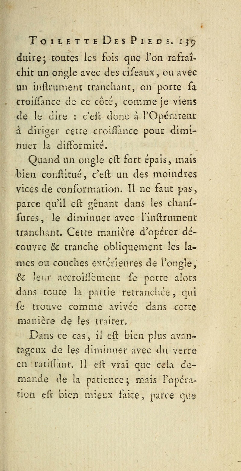 duire; toutes les fois que l'on rafraî- chit un ongle avec des cifeaux, ou avec un inftrument tranchant, on porte fa croilïance de ce cotéj comme je viens de le dire : c'efc donc a rOpérareur à diriger cette croiiîance pour dimi- nuer la difformité. Quand un ongle eft fort épais, mais bien conftitué, c'eft un des moindres vices de conformation. Il ne faut pas, parce qu'il e(l gênant dans les chauf- fures, le diminuer avec i'inftrument tranchant. Cette manière d'opérer dé- couvre de tranche obliquement les la- înes ou couches extérieures de Fongîe, de lenr accroiirement fe porte alors dans toute la partie retranchée, qui fe trouve comme avivée dans cette manière de les traiter. Dans ce cas, il ell bien plus avan- tageux de les diminuer avec du verre en ratiilanr. Il eit vrai que cela de- mande de la patience; mais l'opéra- non eil bien mieux faite, parce que