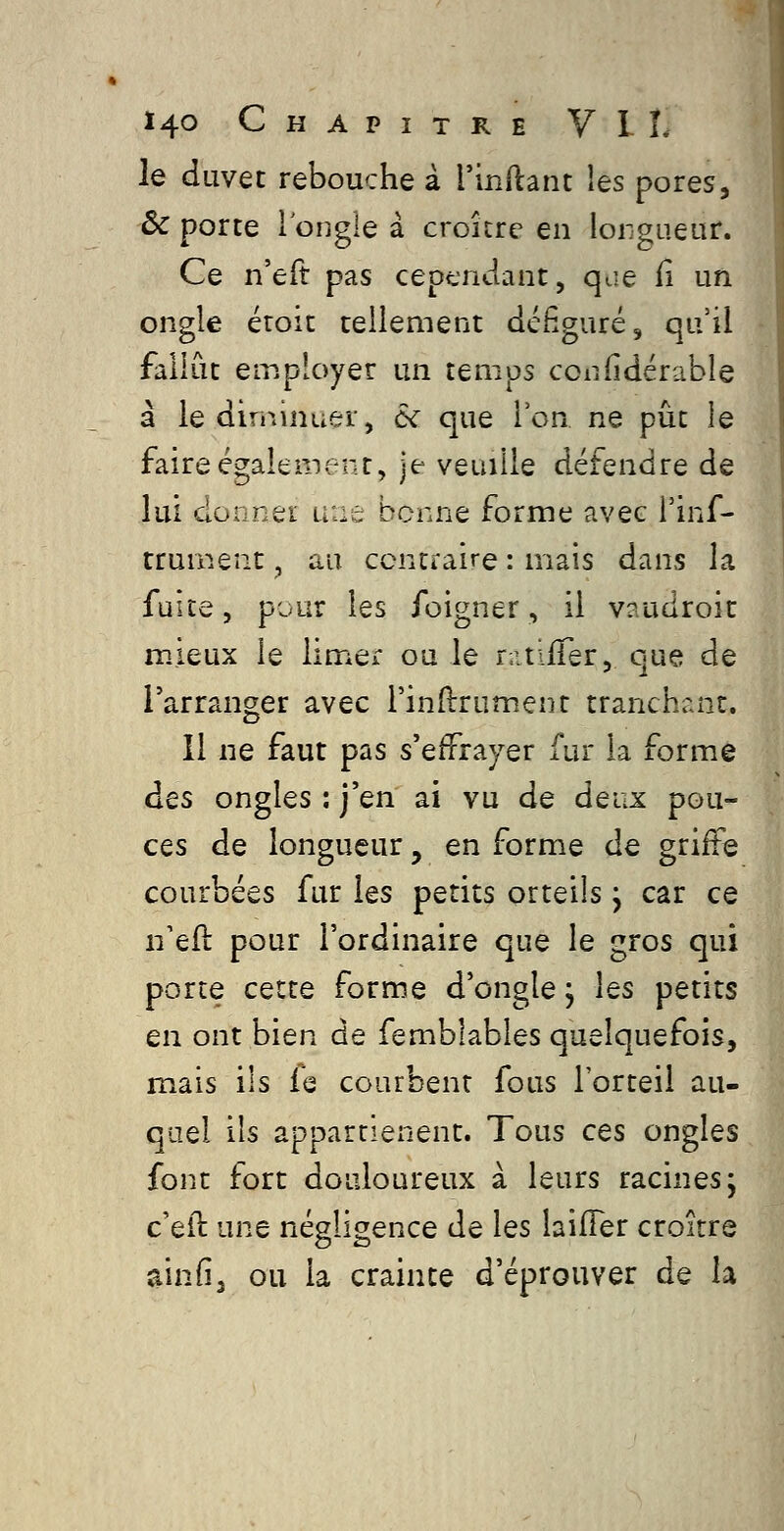 le duvet rebouche â rinftant les pores, ôc porte l'ongle a croître en lorgueur. Ce n'eft pas cependant, qae il un ongle étoit tellement défiguré, qu'il fallût employer un temps confidérable à le dirjiinuer, &C que Ion ne pût le faire également, je veuille détendre de lui donner une bonne forme avec Tinf- trument, au ccntraire : mais dans la faite, pour les foigner, il vaudroit mieux le limer ou le r.itifTer, que de l'arranger avec l'indrument tranchr.nt. Il ne faut pas s'effrayer fur la forme des ongles : j'en ai vu de deux pou- ces de longueur, en forme de griffe courbées fur les petits orteils j car ce n'efl pour l'ordinaire que le gros qui porte cette forme d'ongle, les petits en ont bien de femblables quelquefois, mais ils fe courbent fous l'orteil au- quel ils appartienent. Tous ces ongles font fort douloureux à leurs racines; c'eft une négligence de les laifFer croître ainfi^ ou la crainte d'éprouver de h