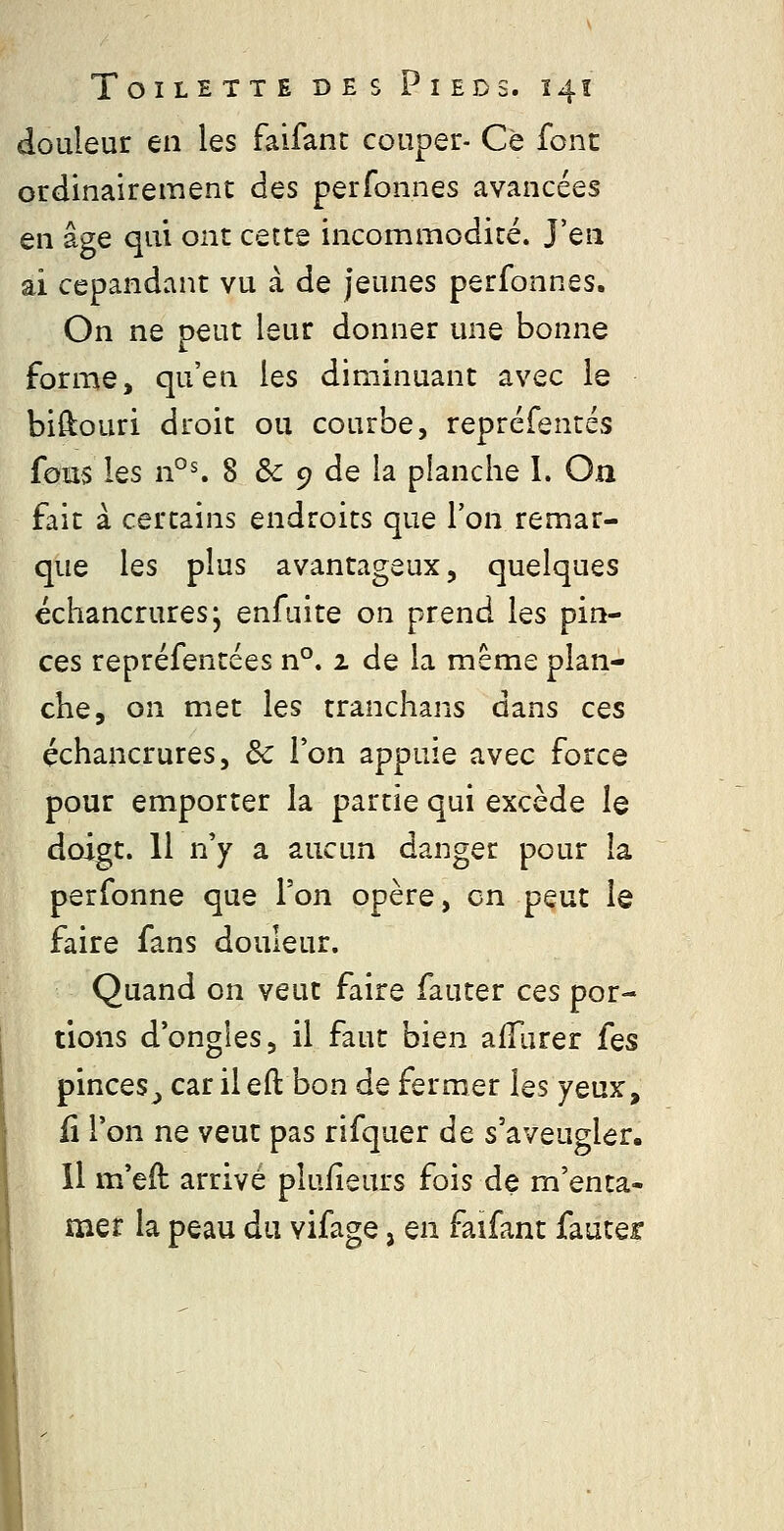douleur en les faifant couper- Ce font ordinairement des perfonnes avancées en âge qui ont cette incommodité. J'en ai cepandant vu à de jeunes perfonnes. On ne peut leur donner une bonne forme, qu'en les diminuant avec le biftouri droit ou courbe, repréfentés fous les n°^ 8 & 9 de la planche I. On fait à certains endroits que l'on remar- que les plus avantageux, quelques echancrures; enfuite on prend les pin- ces repréfentées n°. 1 de la même plan- che, on met les tranchans dans ces échancrures. Se l'on appuie avec force pour emporter la partie qui excède le doigt. 11 n'y a aucun danger pour la perfonne que l'on opère, en peut le faire fans douleur. Quand on veut faire fauter ces por- tions d'ongles, il faut bien afTurer [qs pinceSj carileft bon de fermer les yeux, fi l'on ne veut pas rifquer de s'aveugler. Il m'eft arrivé pluiîeurs fois de m'enta- mer la peau du vifage, en faifant fauter