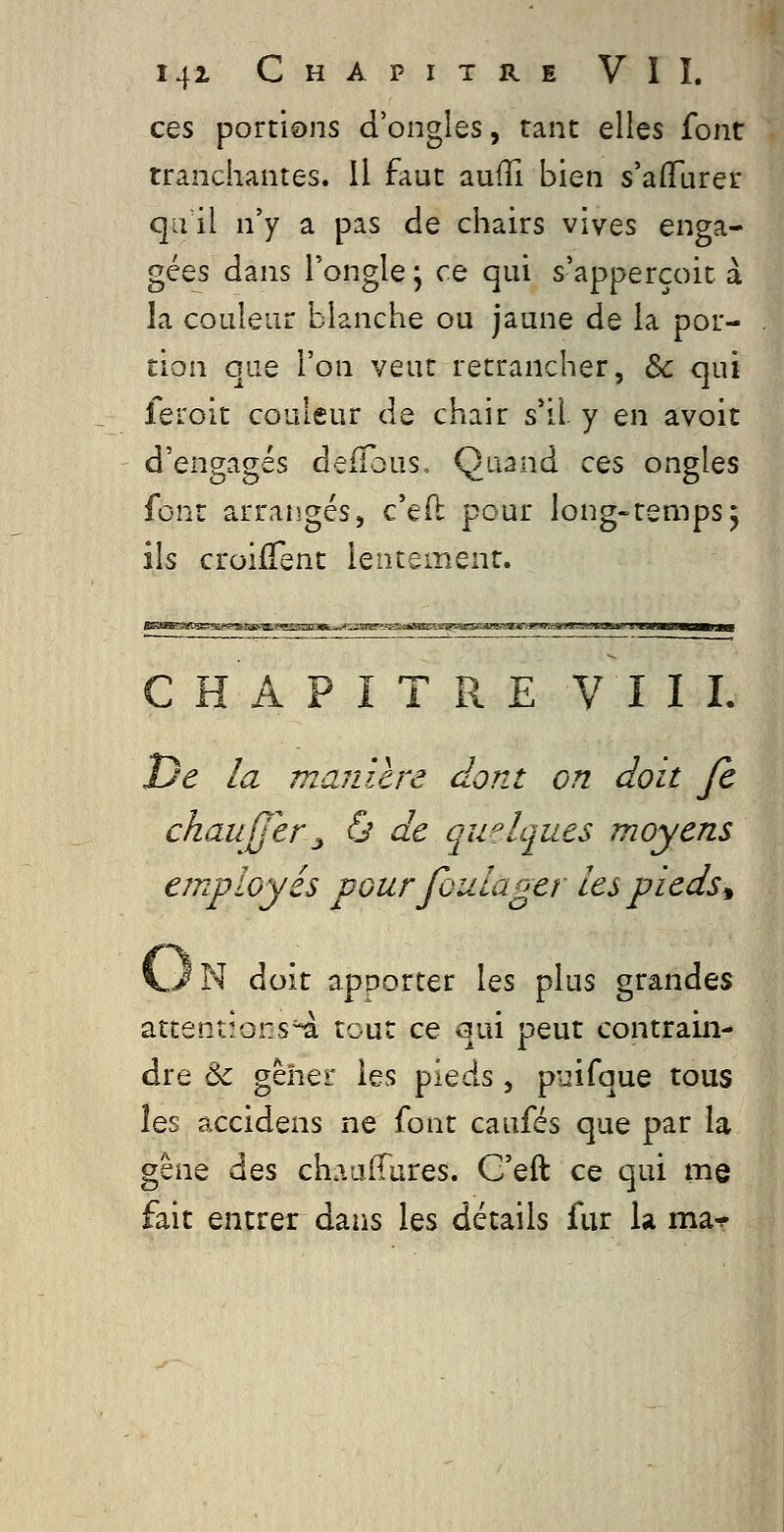 ces portions d'ongles, tant elles font tranchantes. Il faut auiïi bien s'alfurer qu il n'y a pas de chairs vives enga- gées dans l'ongle ; ce qui s'apperçoic à la couleur blanche ou jaune de la por- tion que l'on veut retrancher, Se qui feroit couleur de chair s*il y en avoit d'engagés defTous. Quand ces ongles font arrangés, c'eft pour long-temps5 ils croifTent lentement. CHAPITRE VIII. De la manilre dont on doit Je chaujjer^ & de quelques moyens employés pour foulager les pieds ^ vJN doit apporter les plus grandes attentions'^ tout ce qui peut contrain- dre & gèher les pieds, puifque tous les accidens ne font caufés que par la gêne des chaaffares. G'eft ce qui me fait entrer dans les détails fur la ma^