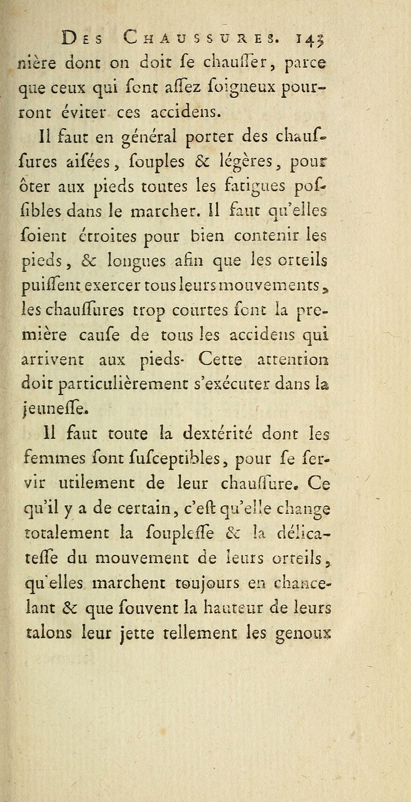 Des Chaussures. 141; nlère donc on doit fe chaLuTer, parce que ceux qui fcnc aiTez foigneux pour- ront éviter ces accidens. Il faut en générai porter des chauf- fures aifées, fouples de légères, pour ôter aux pieds toutes les fatigues pof- iibles dans le marcher, il faut qu'elles foient étroites pour bien contenir les pieds 5 & longues afin que les orteils puilTent exercer tous leurs mouvements 3, les chaufTures trop courtes font la pre- mière caufe de tous hs accidens qui arrivent aux pieds- Cette attention doit particulièrement s'exécuter dans la je unelTe. li faut toute la dextérité dont les femmes font fufceptibles, pour fe fer- vir utilement de leur chauffure. Ce qu'il y a de certain, c'eft qu'elle change totalement la foupkfTe & îa délica- telTe du mouvement de leurs orteils,; qu elles marchent toujours en chance- lant Ôc que fouvent la hauteur de leurs talons leur jette tellement les genoux