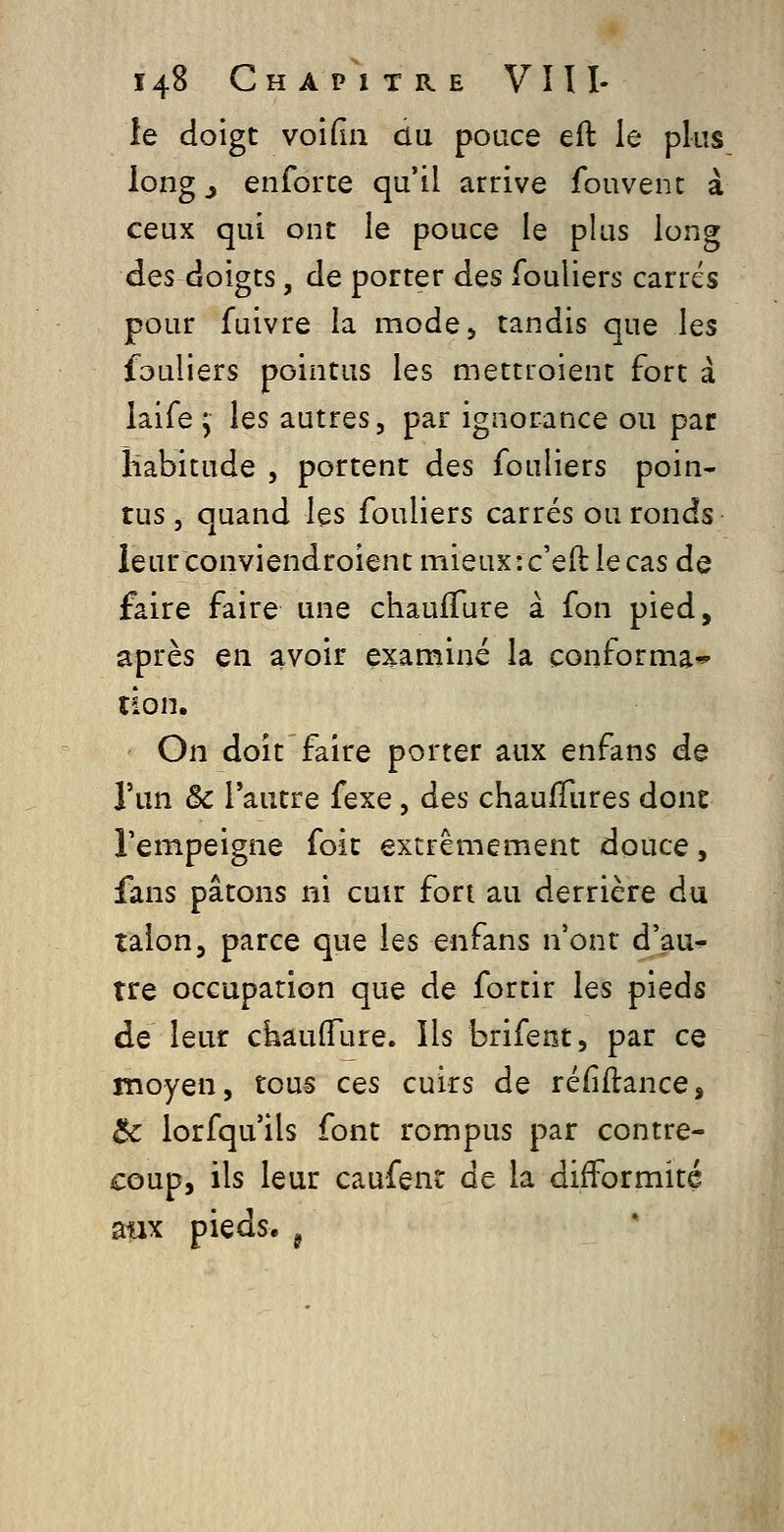 le doigt voifin du pouce eft le plus long j enforce qu'il arrive fouvenc à ceux qui ont le pouce le plus long des doigts, de porter des fouliers carrés pour fuivre la mode, tandis que les fouliers pointus les mettioient fort à iaife y les autres, par ignorance ou par habitude , portent des fouliers poin- tus j quand les fouliers carrés ou ronds îeurconviendroient mieux :c'eft: le cas de faire faire une chauiTure à fon pied, après en avoir examiné la conforma* îion. On doit faire porter aux enfans de l'un & l'autre fexe, des chaufTures donc l'empeigne foit extrêmement douce, fans pâtons ni cuir fort au derrière du talon, parce que les enfans n'ont d'au^ tre occupation que de fortir les pieds de leur chauflTure. Ils brifeot, par ce moyen, tous ces cuirs de réfîflance, $c lorfqu'ils font rompus par contre- coup, ils leur caufent de la difformité aux pieds, ^