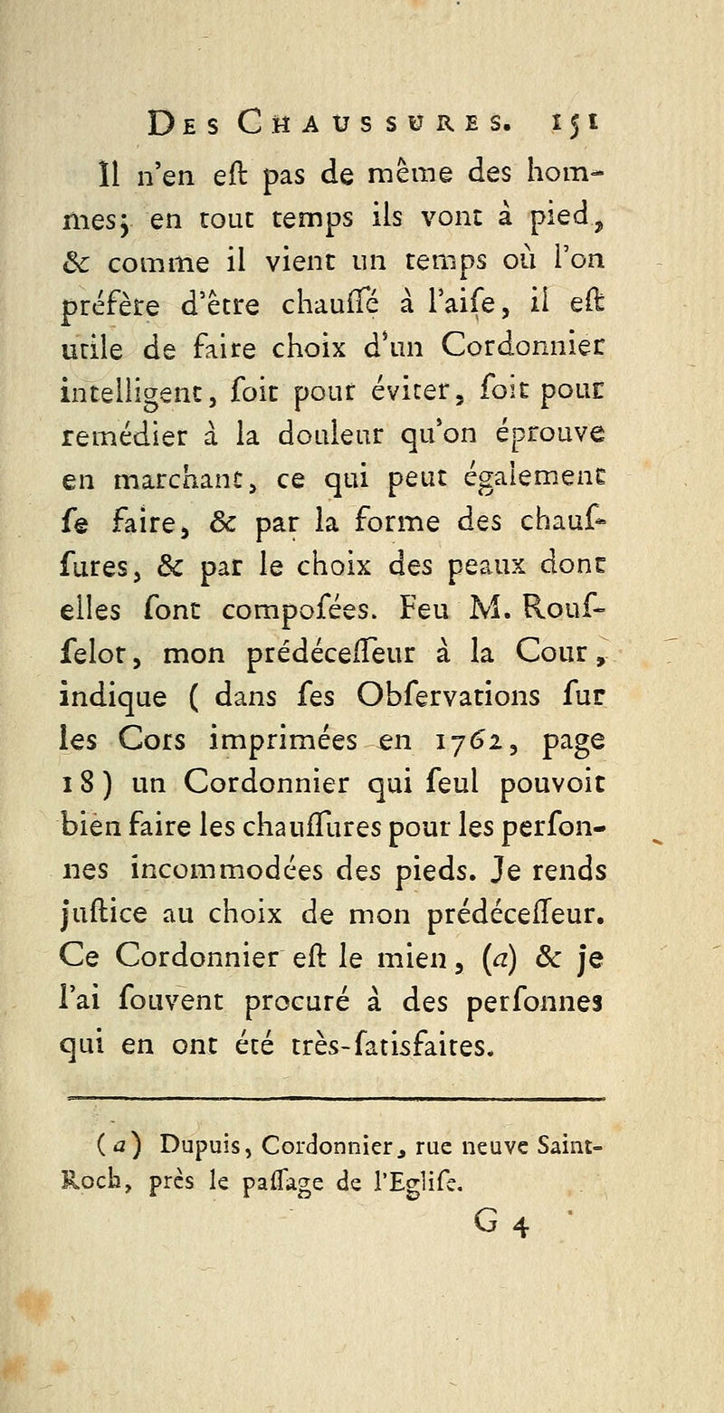 Il n'en eft pas de mêm© des hom- mes j en tout temps ils vont à piedj» Ôc comme il vient un temps où l'on préfère d'être chauffé à l'aife, il eft utile de faire choix à\m Cordonnier intelligent, foit pour éviter, foit pour remédier à la douleur qu'on éprouve en marchant, ce qui peut également fe faire 5 ôc par la forme des chauf* fures, & par le choix des peaux donc elles font compofées. Feu M. Rouf- felot, mon prédéceiTeur à la Cour, indique ( dans fes Obfervations fur les Cors imprimées en ij6i, page 18 ) un Cordonnier qui feul pouvoir bien faire les chaufTures pour les perfon- iies incommodées dçs pieds. Je rends juftice au choix de mon prédécefTeur, Ce Cordonnier eft le mien, (a) ôc je l'ai fouvent procuré à des perfonnes qui en ont été très-fatisfaites. (a) Dupuis, Cordonnier, rue neuve Saint- Rocb, près le paflage de l'Eglife. G4 ■