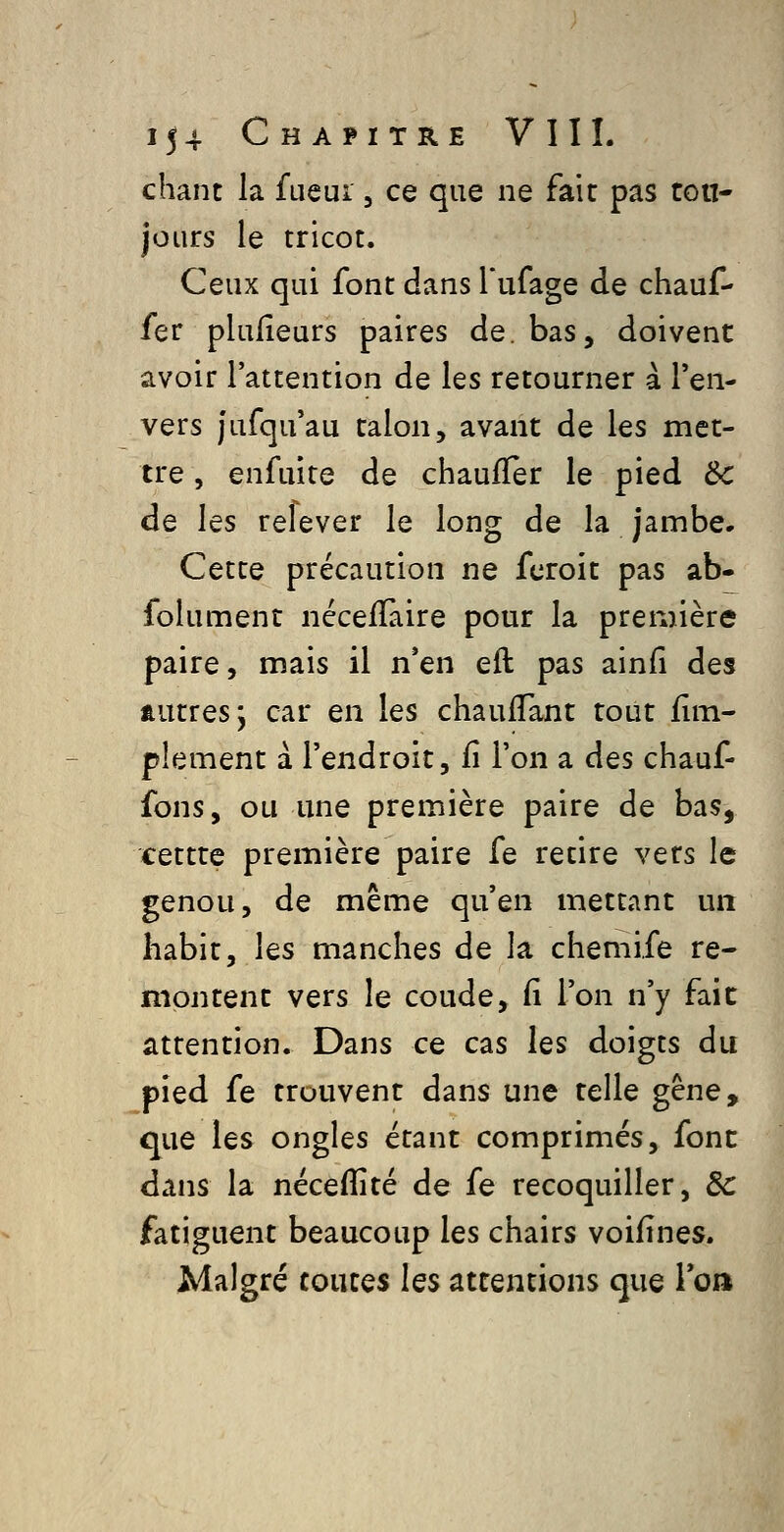 chant la fueui, ce que ne fait pas ton- jours le tricot. Ceux qui font dans Tufage de chauf- fer plulîeurs paires de. bas, doivent avoir l'attention de les retourner a l'en- vers jufqu'au talon, avant de les met- tre , enfuite de chauffer le pied ôc de les relever le long de la jambe. Cette précaution ne fcroit pas ab- folument néceffaire pour la première paire, mais il n'en eft pas ainfî des autres; car en les chauflant tout fîm- plement à l'endroit, fi l'on a des chauf- fons, ou une première paire de bas, cettte première paire fe retire vers le genou, de même qu'en mettant un habit, les manches de la chemife re- montent vers le coude, fî l'on n'y fait attention. Dans ce cas les doigts du pied fe trouvent dans une telle gêne, que les ongles étant comprimés, font dans la nécefîité de fe recoquiller, 8c fatiguent beaucoup les chairs voifînes. Malgré toutes les attentions que loa