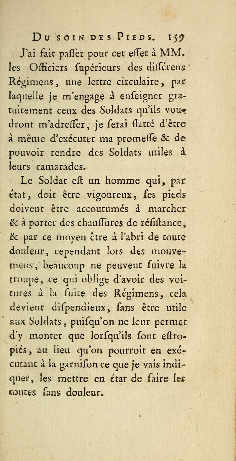 J'ai fait pafler pour cet effet à MM. les Officiers fupérieurs des différens Régimens, une lettre circulaire, par laquelle je m'engage à enfeigner gra- tuitement ceux des Soldats qu'ils vou* dront m'adreifer, je ferai flatté d'être à même d'exécuter ma promefTe &c de pouvoir rendre des Soldats, utiles à leurs camarades. Le Soldat eft un homme qui^ par état, doit être vigoureux, fes pieds doivent être accoutumés à marcher êc a porter des chauifures de réfîftance, & par ce moyen être à l'abri de toute douleur, cependant lors des mouve- mens, beaucoup ne peuvent fuivre la troupe, ce qui oblige d'avoir des voi- tures à la fuite des Régimens, cela devient difpendieux, fans être utile aux Soldats, puifqu'cn ne leur permet d'y monter que lorfqu'ils font eftro- piés, au lieu qu'on pourroit en exé- cutant à la garnifon ce que je vais indi- quer, les mettre en état de faire le» routes fans douleur.