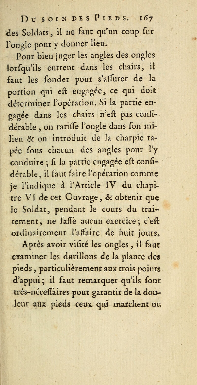 des Soldats, il ne faut quun coup fur l'ongle pour y donner lieu. Pour bien juger les angles des ongles lorfqu'ils entrent dans les chairs, il faut les fonder pour s'aflurer de la portion qui eft engagée, ce qui doit déterminer l'opération. Si la partie en- gagée dans les chairs n'eft pas confi- dérable , on ratiffe l'ongle dans fon mi- lieu ^c on introduit de la charpie râ- pée fous chacun à^s angles pour l'y conduire , fi la partie engagée eft confi- dérable, il faut faire l'opération comme je l'indique a l'Article IV du chapi- tre VI de cet Ouvrage, & obtenir que le Soldat, pendant le cours du trai- tement, ne fafTe aucun exercice j c'eil ordinairement l'affaire de huit jours. Après avoir viiité \qs ongles , il faut examiner les durillons de la plante des pieds, particulièrement aux trois points d*appui ; il faut remarquer qu'ils font trés-néceffaires pour garantir de la dou- leur aux pieds ceux qui marchent oiî