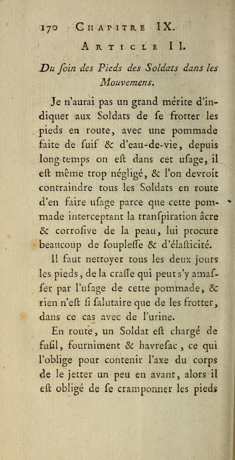 lyO C H A P I TR E ÎX. Article IÏ. Du foin des Pieds des Soldats dans les Mouvemens, Je n'aurai pas un grand mérite d'in- diquer aux Soldats de fe frotter les pieds en route, avec une pommade faite de fuif & d'eau-de-vie, depuis long-temps on eil dans cet ufage, il eft même trop négligé, & l'on devroit contraindre tous les Soldats en route d'en faire ufage parce que cette pom- made interceptant la tranfpiration acre & corrofive de la peau, lui procure beaucoup de foupleflTe & d'élafticité. 11 faut nettoyer tous les deux jours les pieds, delà cralTe qui peut s'y amaf- fer par l'ufage de cette pommade, ôc rien n eft fi falutaire que de les frotter, dans ce cas avec de l'urine. En route, un Soldat eft chargé de fuûl, fourniment & havrefac , ce qui l'oblige pour contenir l'axe du corps de le jetter un peu en avant, alors il eft obligé de fe cramponner les pieds