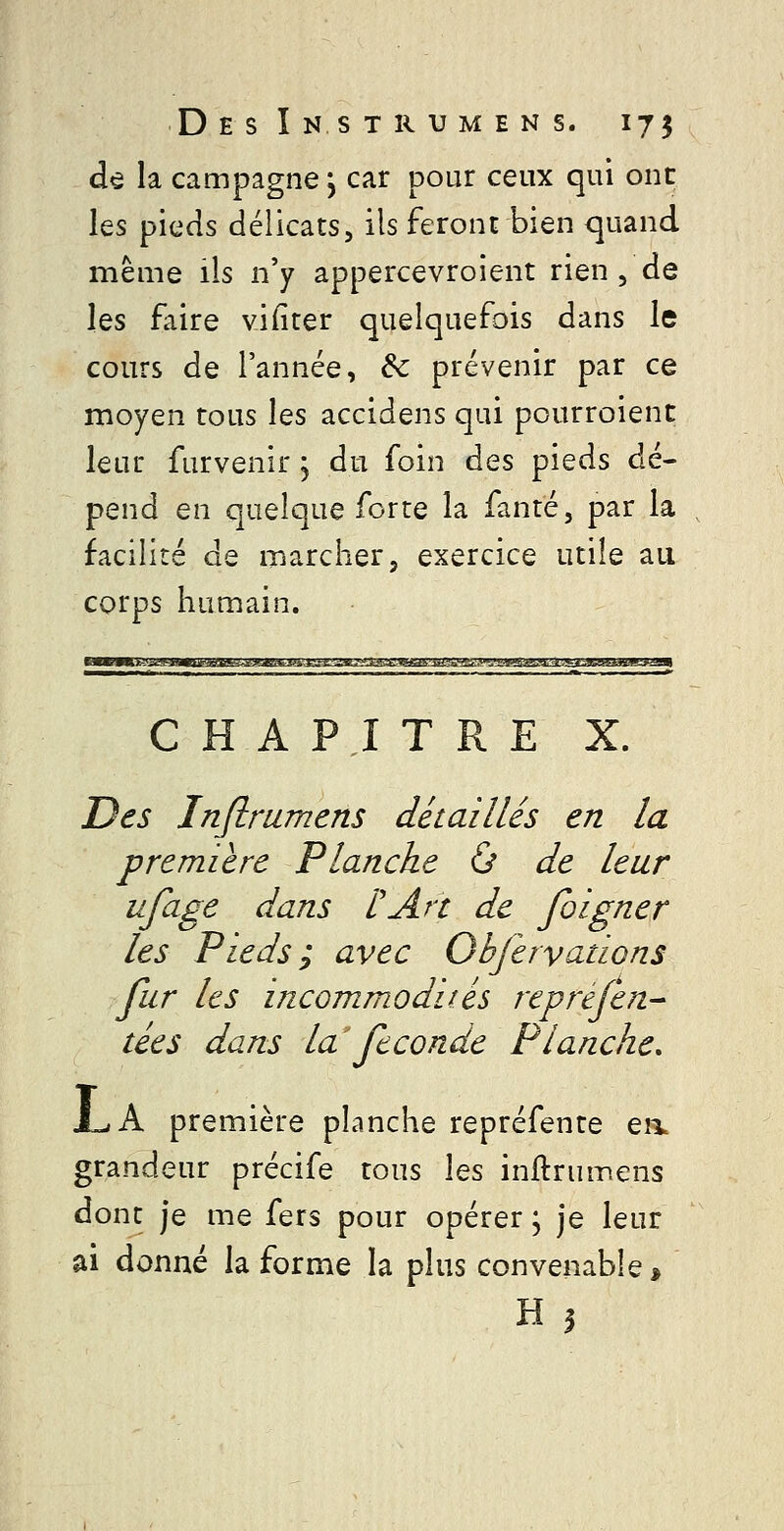 dô la campagne, car pour ceux qui onc les pieds délicats, ils feront bien quand même ils n'y appercevroient rien , de les faire vifiter quelquefois dans le cours de l'année, &c prévenir par ce moyen tous les accidens qui pourroient leur furvenir j du foin des pieds dé- pend en quelque forte la fanré, par la facilité de marcher, exercice utile au corps humain. CHAPITRE X. Des Inflmmens détaillés en la première Planche ù de leur ufage dans l'An de foigner les Pieds; avec Objervadons fur les incommodités repréjen- tées dans la féconde Planche, J^A première planche repréfente ea grandeur précife tous les inftrumens dont je me fers pour opérer ; je leur ai donné la forme la plus convenable, H?