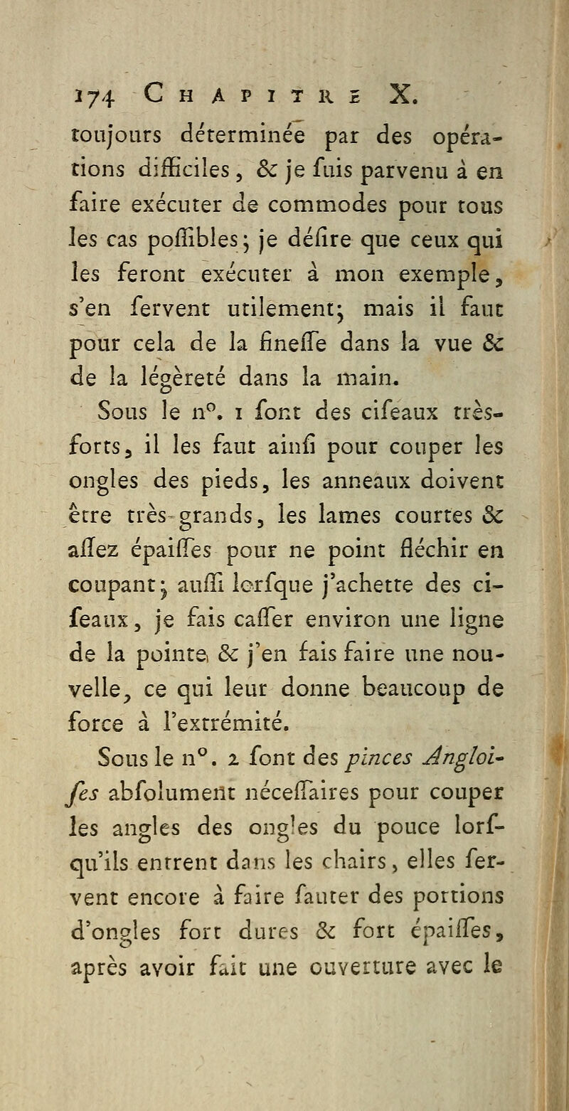 toujours déterminée par des opéra- tions difficiles, & je fuis parvenu à en faire exécuter de commodes pour tous les cas pofîibles; je défire que ceux qui les feront exécuter à mon exemple, s'en fervent utilement^ mais il faut pour cela de la finefTe dans la vue ôc de la légèreté dans la main. Sous le n. i font des cifeaux très- forts, il les faut ainfi pour couper les ongles des pieds, les anneaux doivent être très grands, les lames courtes & allez épaiiïes pour ne point fléchir en coupant^ auffi lerfque j'achette des ci- feaux, je fais cafler environ une ligne de la pointe & j'en fais faire une nou- velle, ce qui leur donne beaucoup de force à l'extrémité. Sous le n°. i font des pinces Angloi^ fes abfolument néceiTaires pour couper \qs angles des ongles du pouce lorf- qu'ils entrent dans les chairs, elles fer- vent encore à faire fauter à^s portions d'ongles fort dures & fort épaiffes, après avoir fait une ouverture avec le