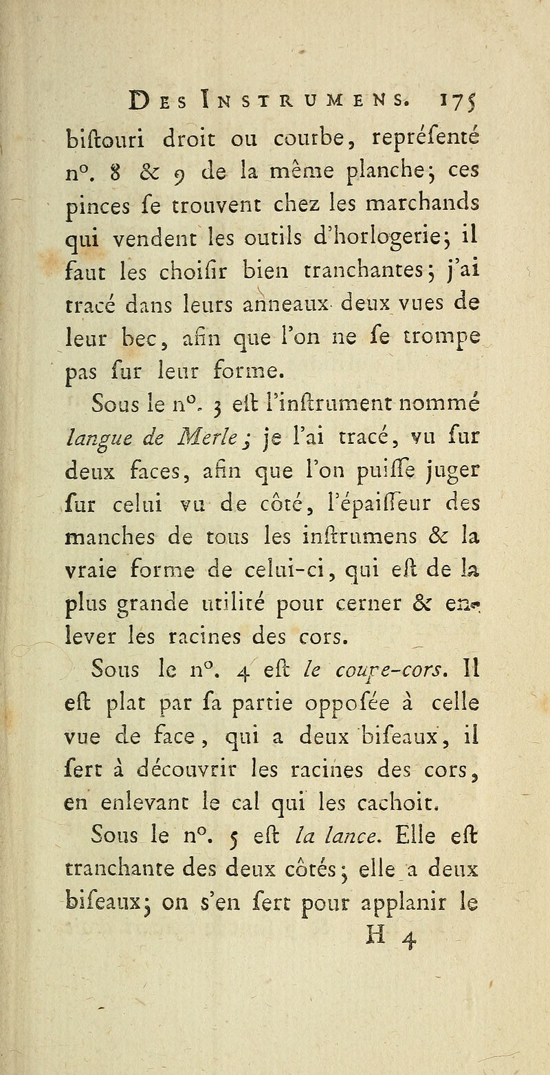 biftouri droit ou courbe, repréfenté n°. 8 & 9 de la même planche; ces pinces fe trouvent chez les marchands qui vendent les outils d'horlogerie; il faut les choiiir bien tranchantes; j'ai tracé dans leurs anneaux deux vues de leur bec, afin que l'on ne fe trompe pas fur leur forme. Sous le n*^. 3 eil l'indrument nommé langue de Merle ; je l'ai tracé, vu fur deux faces, afin que l'on puifTe juger fur celui vu de côté, TépaifTeur des manches de tous les inftrumens & la vraie forme de celui-ci, qui ell de k plus grande utilité pour cerner Ôc en^r lever les racines des cors. Sous le n^. 4 eft le coufe-cors. Il eil plat par fa partie oppofée à celle vue de face, qui a deux bifeaux, il fert a découvrir les racines des cors, en enlevant le cal qui les cachoit* Sous le n°. 5 eft la lance. Elle eft tranchante des deux côtés; elle a deux bifeaux; on s'en fert pour applanir le H 4 -