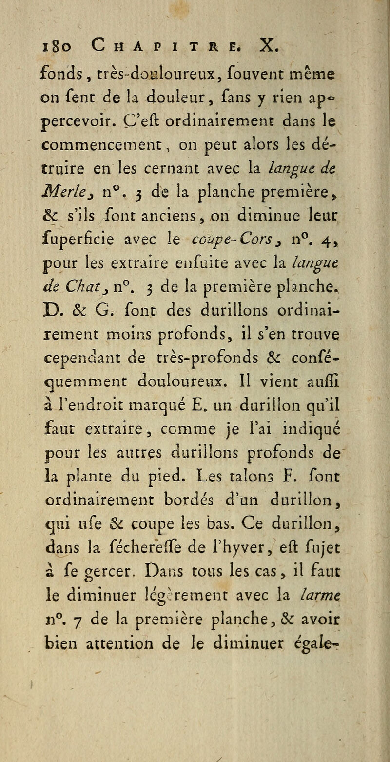 fonds, très-douloureux, fouvent même on fenc de la douleur, fans y rien ap*» percevoir. C'eft ordinairement dans le commencement, on peut alors les dé- truire en les cernant avec la langue de Merle^ n^, 5 de la planche première» 6c s'ils font anciens, on diminue leur fuperficie avec le coupe-Cors^ n°. 4, pour les extraire enfuite avec la langue de Chat^ n°. 3 de la première planche. D. & G. font des durillons ordinai- rement moins profonds, il s'en trouve cependant de très-profonds & confé- quemment douloureux. 11 vient aufli à l'endroit marqué E. un durillon qu'il faut extraire, comme je l'ai indiqué pour les autres durillons profonds de la plante du pied. Les talons F. font ordinairement bordés d'un durillon, qui ufe & coupe les bas. Ce durillon, dans la fécherefTe de l'hyver, eft fujet à fe gercer. Dans tous les cas, il faut le diminuer Iég?rement avec la larme n^, 7 de la première planche, & avoir bien attention de le diminuer égale-