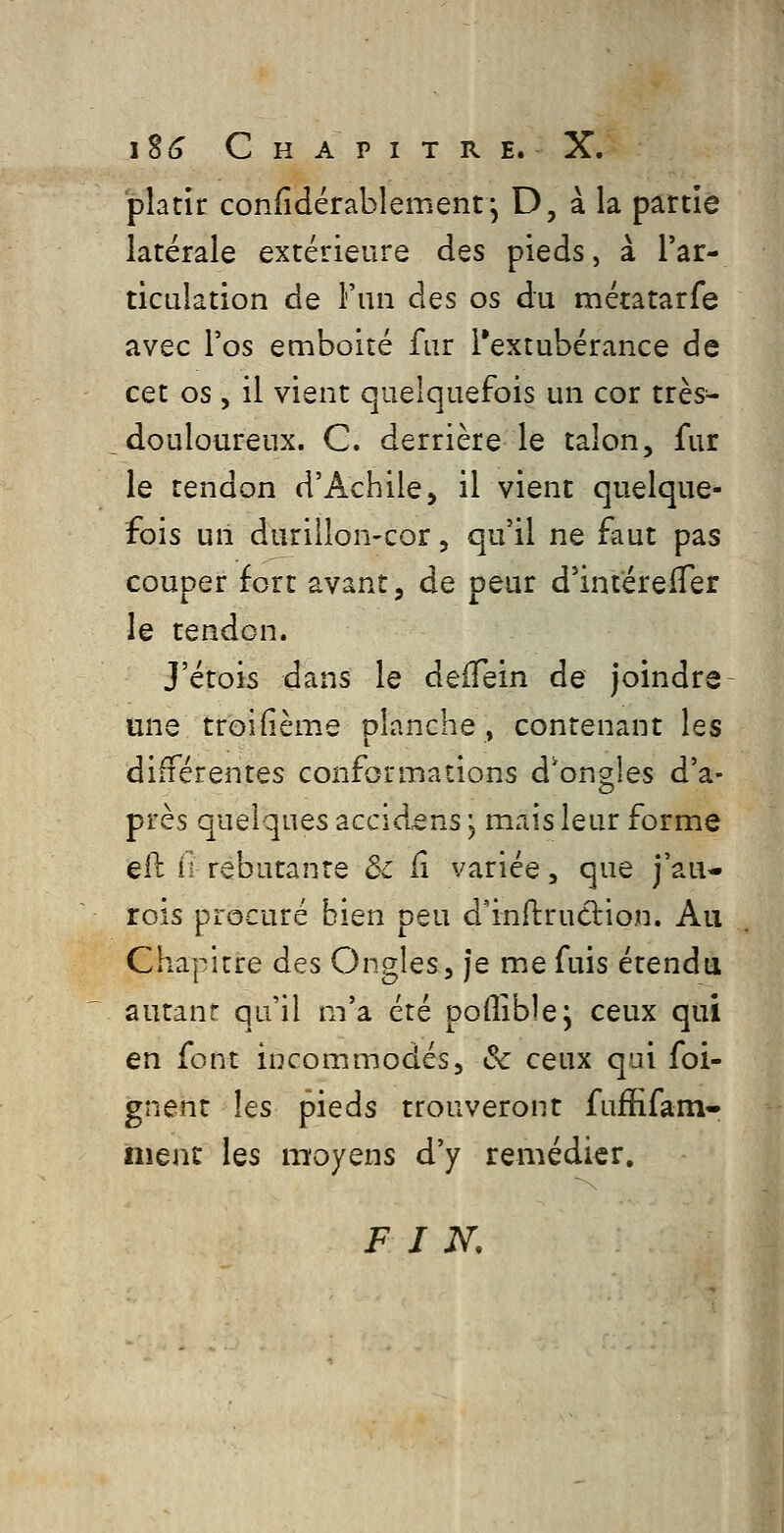 platir confidérablement j D, à la partie latérale extérieure des pieds, à l'ar- ticulation de i'un des os du métatarfe avec l'os emboité fur Textubérance de cet os, il vient quelquefois un cor très- douloureux. C. derrière le talon, fur le tendon d'Achiie, il vient quelque- fois un durillon-cor, qu'il ne faut pas couper fort avant, de peur d'intérelTer le tendon. J'étois dans le defTein de joindre une troifième planche, contenant les différentes conformations d'ongles d'a- près quelques accldens j mais leur forme eil ii rebutante ôc ii variée, que j'au- rois procuré bien peu d'inftrucbion. Au Chapitre des Ongles, je me fuis étendu autant qu'il m'a été poffible; ceux qui en font incommodés, & ceux qui foi- gnent les pieds trouveront fuffifam* iiienc les moyens d'y remédier. FIN,