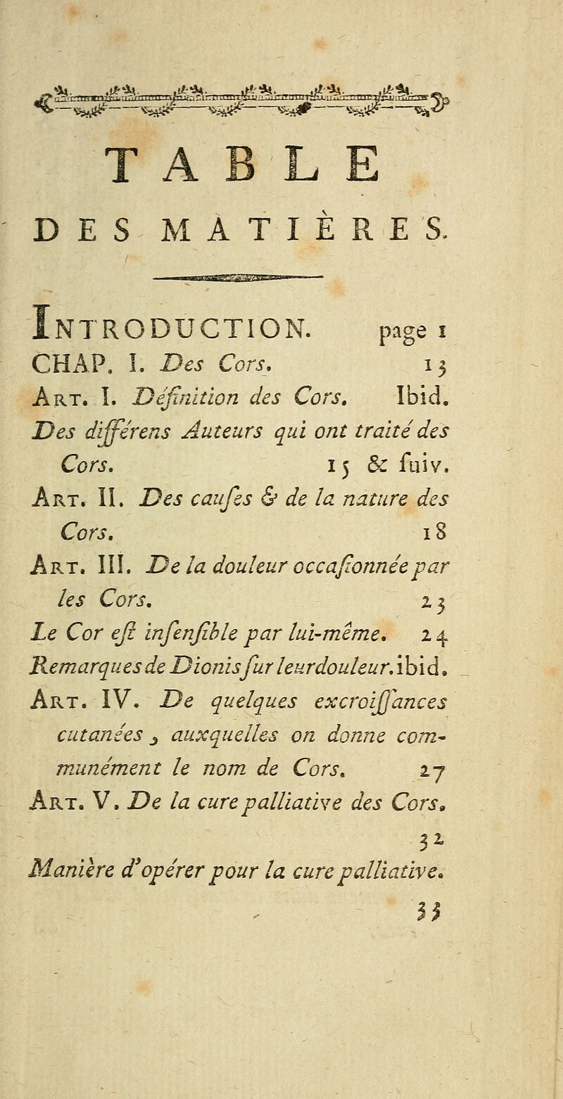 ^ «SA# 'ii^ i-iié^^ ^iîV# 'i^^ S^^ TABLE DES MATIÈPxE S. Introduction. page i CHAP, î. Des Cors, 13 Art. î. Définition des Cors, Ibid. Des différens Auteurs qui ont traité des Cors, 15 & fuiv. Art. II. Des caufes & de la nature des Cors, 18 Art. IÎÎ. De la douleur occaftonnée-par les Cors, Z3 Le Cor ejl infenjihle par lui-même, 14 Remarques de Dionisfur leurdouleur, ibid, Art. IV. De quelques excroijjances cutanées j auxquelles on donne com^ munément le nom. de Cors. 27 Art. V. De la cure palliative des Cors» Manière d'opérer pour la cure palliative.