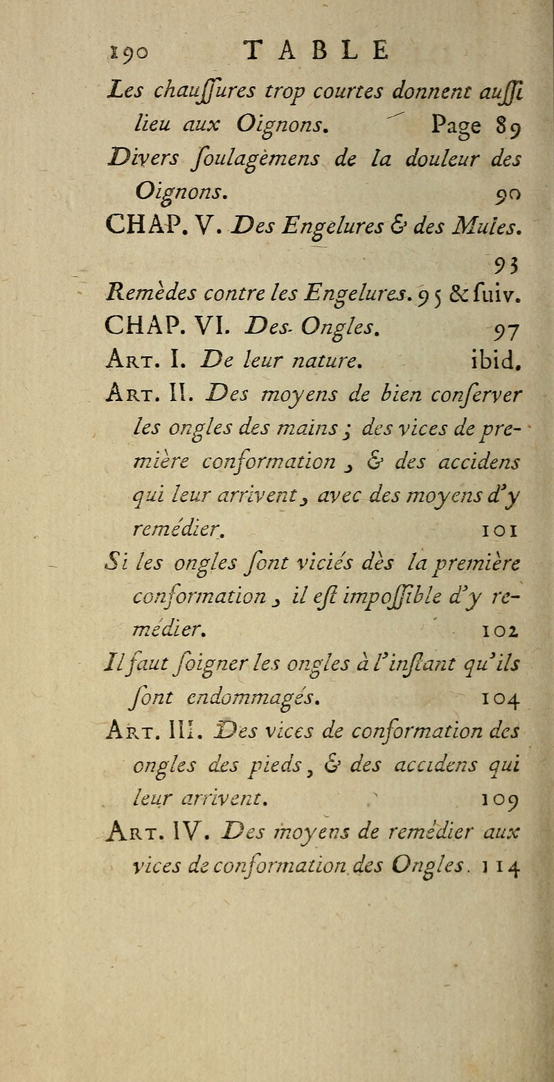 Les chaujfures trop courtes donnent auffl lieu aux Oignons, ^ Page 89 Divers foulagèmens de la douleur des Oignons, 90 CH AP, V. Des Engelures & des Mules, Remèdes contre les Engelures. 9 5 & fuiv. CHAP. VI. Des^ Ongles, c,-j Art. L De leur nature, ibid. Art. 11. Des moyens de bien conferver les ongles des mains ; des vices de pre- mière conformation _, & des accidens qui leur arrivent^ avec des moyens d'y remédier, i o i Si les ongles font viciés dès la première conformation j il ejl impojjible d'y re- médier, 102 Il faut foigner les ongles àl'infcant quils font endommagés, 104 Art. m. Des vices de conformation des ongles des pieds, & des accidens qui leur arrivent, ' 109 Art. IV. Des moyens de remédier aux vices de conformation,des Ongles. 1 14