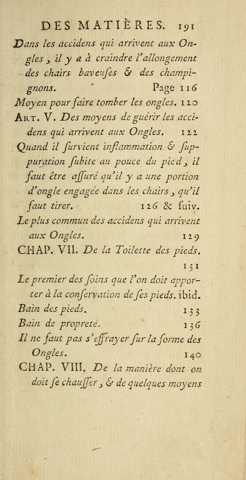 Dans les accidens qui arrivent aux On- gîes j il y a à craindre l'allongement des chairs baveufis & des champi- gnons, ' Page II6 Moyen pour faire tomber les ongles. 110 Art. V. Des moyens de guérir les acci- dens qui arrivent aux Ongles, 111 . Quand il furvient inflammation & fup- puration fubice au pouce du pied^ il faut être ajfuré au il y a une portion d^ongle engagée dans les chairs .y qu'il faut tirer, 116 Se fuiv. Le plus commun des accidens qui arrivent aux Ongles, 119 CHAP. VU. De la Toilette des pieds. 131 Le premier des foins que l'on doit appor- ter à la confervation de fespieds, ibid. Bain des pieds, 132 Bain de propreté. i^C Il ne faut pas s'effrayer fur la forme des Ongles, 140 CHAP. VIII. De la manière dont on doitfc chauffer j & de quelques moyens