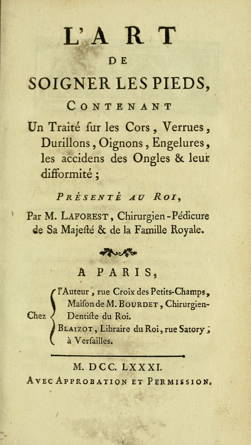 D E SOIGNER LES PIEDS, Contenant Un Traité fur les Cors, Verrues, Durillons, Oignons 9 Engelures, les accidens des Ongles & leur difformité ; Présente au Roi9 Par M. LAFOREST, Chirurgien-Pédicure de Sa Majefté & de la Famille Royale, A PARIS, l'Auteur, rue Croix des Petits-Champs, Maifonde M. Bourdet , Chirurgien- Chez / Dentifte du Roi. Blaizot , Libraire du Roi, rue Satory ; à Verfailles. M. DCC. LXXXI. Avec Approbation et Permission,