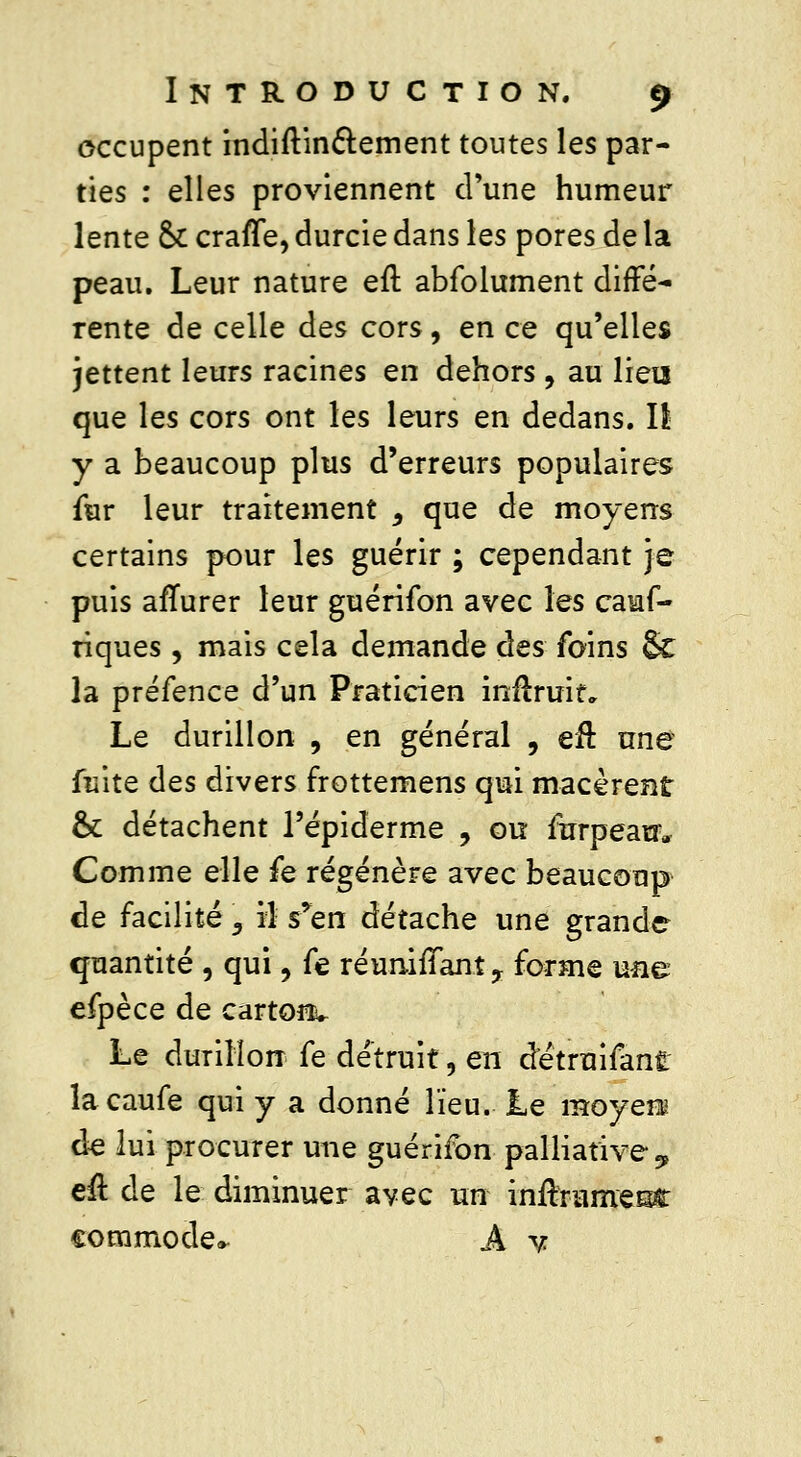 occupent indiftin&ement toutes les par- ties : elles proviennent d'une humeur lente & craffe, durcie dans les pores de la peau. Leur nature efl abfolument diffé- rente de celle des cors, en ce qu'elles jettent leurs racines en dehors , au lieu que les cors ont les leurs en dedans. Il y a beaucoup plus d'erreurs populaires fur leur traitement ^ que de moyens certains pour les guérir ; cependant je puis afTurer leur guérifon avec les cauf- riques, mais cela demande des foins §C la préfence d'un Praticien inftririf„ Le durillon , en général , eu une fuite des divers frottemens qui macèrent & détachent l'épiderme , ou furpeauv Comme elle fe régénère avec beaucoup de facilité \ il s'en détache une grande quantité , qui, fe réunifiant ? forme une efpèce de cartonv Le durillon fe détruit, en détruifant lacaufe qui y a donné lieu. Le moyen de lui procurer une guérifon palliative ^ eu de le diminuer avec un inrlrumesc commode* A y.