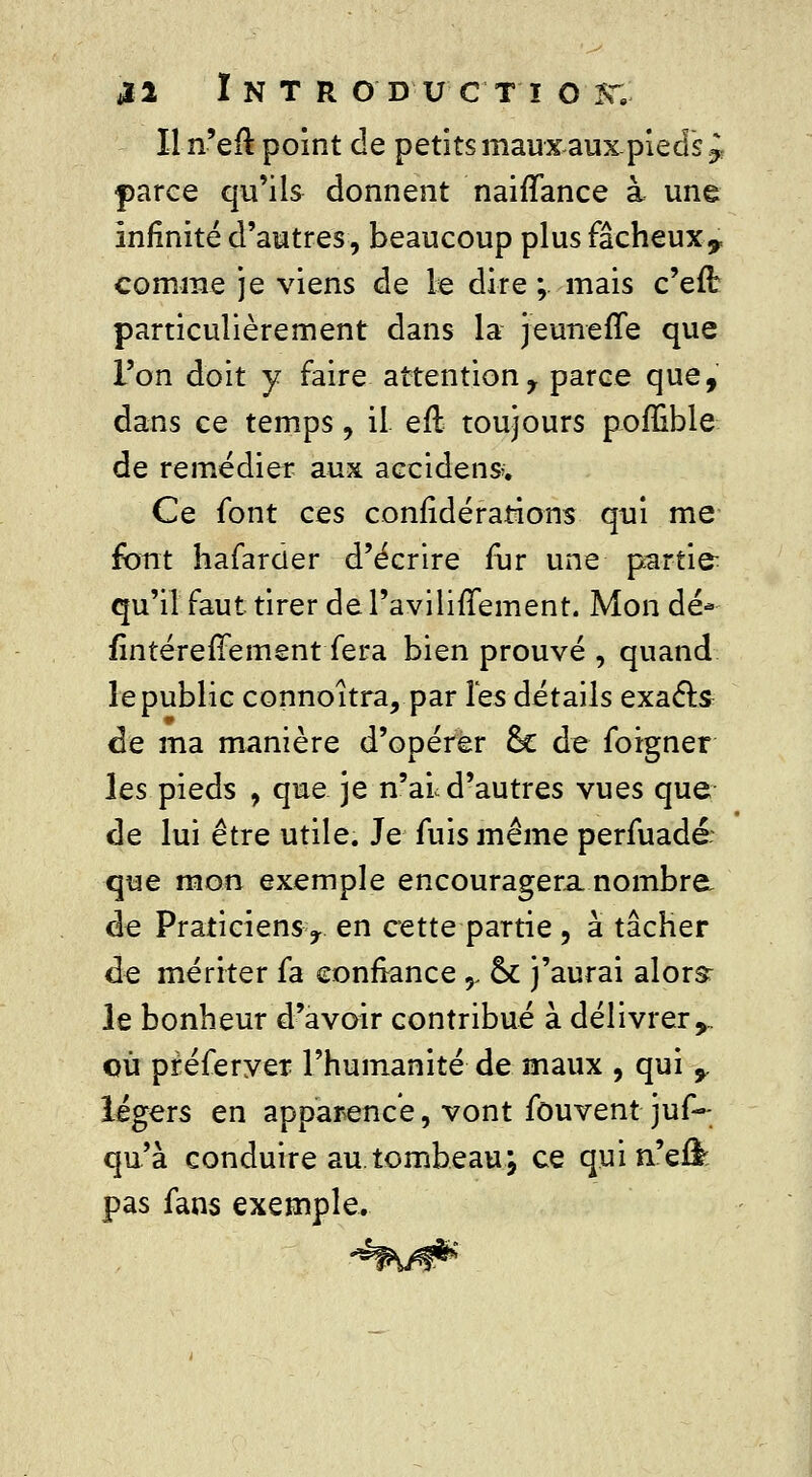 iï2 Intr oducti o st.: Il n'eft point de petits maux aux-pieds^ f)arce qu'ils donnent naiffance à une Infinité d'autres, beaucoup plus fâcheux* comme je viens de le dire ; mais c'efl particulièrement dans la jeuneffe que l'on doit y faire attentiony parce que, dans ce temps, il efl toujours poffible de remédier aux accident. Ce font ces confîdérations qui me font hafarder d'écrire fur une parties qu'il faut tirer de PavilifTement. Mon dé* fintérefFement fera bien prouvé , quand le public connoîtra, par les détails exacts de ma manière d'opérer 6c de foigner les pieds , que je n'ai d'autres vues que de lui être utile. Je fuis même perfuadé: que mon exemple encouragera, nombre de Praticiens r en cette partie ? à tâcher de mériter fa confiance y ck j'aurai alors: le bonheur d'avoir contribué à délivrer^ où préferver l'humanité de maux , qui 9 légers en apparence, vont fou vent jus- qu'à conduire au.tombeau; ce quin'eil: pas fans exemple.