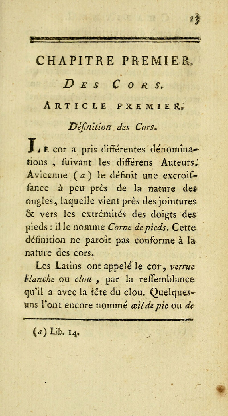 »î CHAPITRE PREMIER. Des C o r Sr Article premier; Définition des Cors, J à E cor a pris différentes dénomina- tions * fuivant les différens Auteurs^ Avicenne ( a ) le définit une exeroif- fance à peu près de la nature des ongles, laquelle vient près des jointures <k vers les extrémités des doigts Ûqs pieds : il le nomme Corne de pieds. Cette définition ne paroît pas conforme à la nature des cors. Les Latins ont appelé le cor, verrue blanche ou clou , par la reffemblance qu'il a avec la tête du clou. Quelques- uns l'ont encore nommé œildepie ou de {a) Lib, 14,