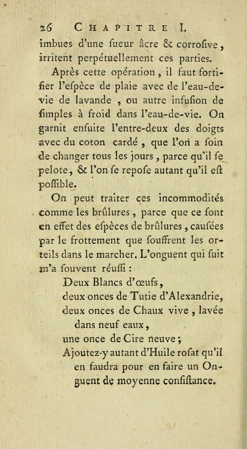 imbues d'une fueur acre ck corronve, irritent perpétuellement ces parties. Après cette opération, il faut forti- fier l'efpèce de plaie avec de l'eau-de- vie de lavande , ou autre infufion de fimples à froid dans l'eau-de-vie. On garnit enfuite l'entre-deux des doigts avec du coton cardé , que l'on a foin de changer tous les jours , parce qu'il fe_ pelote, -ck l'on fe repofe autant qu'il eft poffible. On peut traiter ces incommodités comme les brûlures, parce que ce font en eftet des efpèces de brûlures, caufées par le frottement que fouffrent les or- teils dans le marcher. L'onguent qui fuit m'a fouvent réufîi : Deux Blancs d'ceufs, deux onces de Tutie d'Alexandrie, deux onces de Chaux vive , lavée dans neuf eaux, une once de Cire neuve ; Ajoutez-y autant d'Huile rofat qu'il en faudra pour en faire un On- guent de moyenne confiftance*