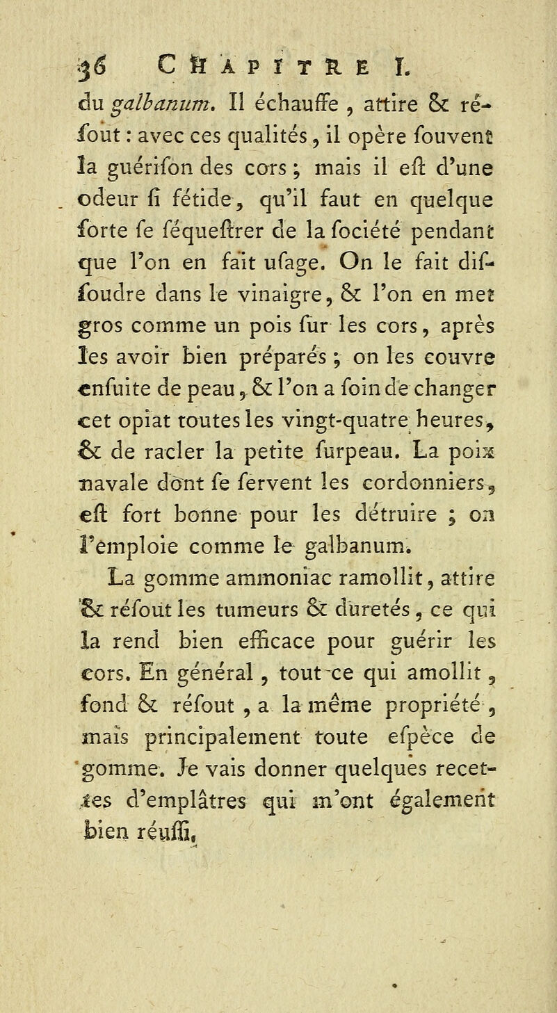 %6 C tï a p r t îi e T. du galbanum. Il échauffe , attire & ré- sout : avec ces qualités , il opère fouvenfi la guérifon des cars ; mais il efî. d'une odeur fî fétide, qu'il faut en quelque forte fe féqueftrer de la fociété pendant que l'on en fait ufage. On le fait dif- foudre dans le vinaigre, ck l'on en met gros comme un pois fur les cors, après les avoir bien préparés ; on les couvre cnfuite de peau, ckl'on a foin de changer cet opîat toutes les vingt-quatre heures, ck de racler la petite furpeau. La poix navale dont fe fervent les cordonniers, efl: fort bonne pour les détruire ; on l'emploie comme le galbanuirh La gomme ammoniac ramollit, attire ck réfout les tumeurs ck duretés 5 ce qui la rend bien efficace pour guérir les cors. En général, tout ce qui amollit, fond & réfout , a la même propriété, maïs principalement toute efpèce de gomme. Je vais donner quelques recet- tes d'emplâtres qui m'ont également bien réuffi,