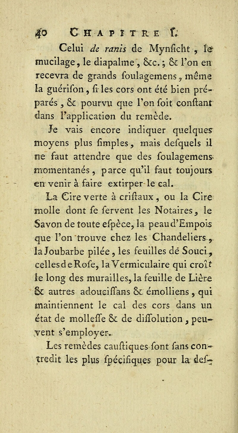 $o C *r a p t t • r e f; Celui <fe ra/z/s de Mynficht , fë mucilage, le diapalme , &c. ; & l'on en recevra de grands foulagemens 7 même la guérifon, fi- les cors ont été bien pré*- parés y ck pourvu que l'on foit confiant dans l'application du remède. Je vais encore indiquer quelques moyens plus firnples, mais defquels il ne faut attendre que des foulagemens momentanés, parce qu'il faut toujours en venir à faire extirper-le-cal.. La Cire verte àcriftaux, ou la Cire molle dont fe fervent les Notaires ^ le Savon de toute efpèce, la peau d'Empois que l'on trouve chez les Chandeliers,, îa Joubarbe pilée, les feuilles dé Souci., cellesdeRofe, laVermiculaire qui croît le long des murailles, la feuille de Lière & autres adoueirïans ck émolliens, qui maintiennent le cal des cors dans un état de molleffe & de diiïblution, peu*- ,vent s'employer.. Les remèdes eau (tiques font fans con- tredit les plus fpéçiriques pour la def-