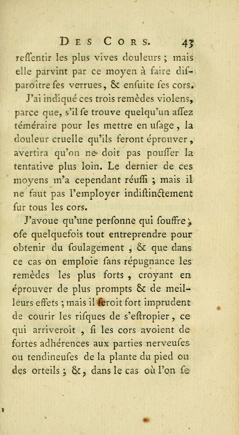 rerïentir les plus vives douleurs ; mais elle parvint par ce moyen à faire dif- paroîtrefes verrues, 6k enïuite fes cors. J'ai indiqué ces trois remèdes violens, parce que, s'il fe trouve quelqu'un allez téméraire pour les mettre en ufage , la douleur cruelle qu'ils feront éprouver , avertira qu'on ne- doit pas pouiTer la tentative plus loin. Le dernier de ces moyens m'a cependant réuiîi ; mais il ne faut pas l'employer indiftinclement fur tous les cors. J'avoue qu'une perfonne qui foufFre^ ofe quelquefois tout entreprendre pour obtenir du foulagement , 6k que dans ce cas on emploie fans répugnance les remèdes les plus forts , croyant en éprouver de plus prompts 6k de meil- leurs effets ; mais il feroit fort imprudent de courir les rifques de s'eftropier, ce qui arriveroit , fi les cors avoient de fortes adhérences aux parties nerveufes ou tendineufes de la plante du pied ou des orteils ; 6k ? dans le cas où l'on fe-