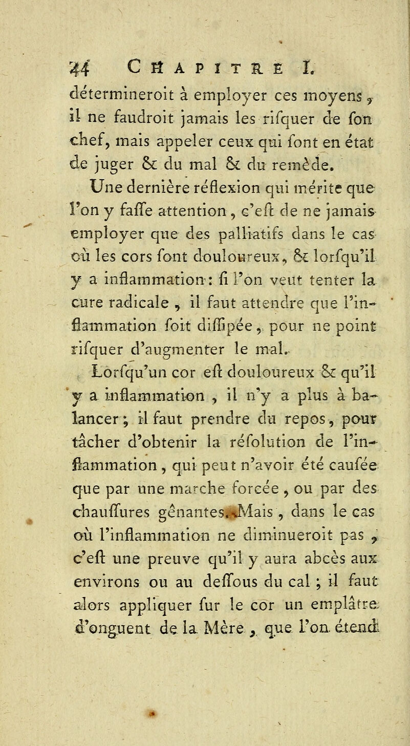 détermineroit à employer ces moyens 9 il ne faudroit jamais les rifquer de fon chef, mais appeler ceux qui (ont en état de juger & du mal ck du remède. Une dernière réflexion qui mérite que l'on y fafTe attention , e'eft (\g ne jamais employer que des palliatifs dans le cas eu les cors font douloureux., ôk lorfqu'il y a inflammation: fi l'on veut tenter la cure radicale , il faut attendre que l'in- flammation fort diflipée, pour ne point rifquer d'augmenter le mal. Lorfqu'un cor eft. douloureux 8c qu'il y a inflammation , il n'y a plus à ba- lancer; il faut prendre du repos, pour tâcher d'obtenir la réfolution de l'in- flammation , qui peut n'avoir été caufée que par une marche forcée , ou par des chaufTures gênantes.*Mais , dans le cas où l'inflammation ne diminueroit pas r c'eft une preuve qu'il y aura abcès aux environs ou au defTous du cal ; il faut alors appliquer fur le cor un emplâtre d'onguent de la Mère y que l'on, étend:.