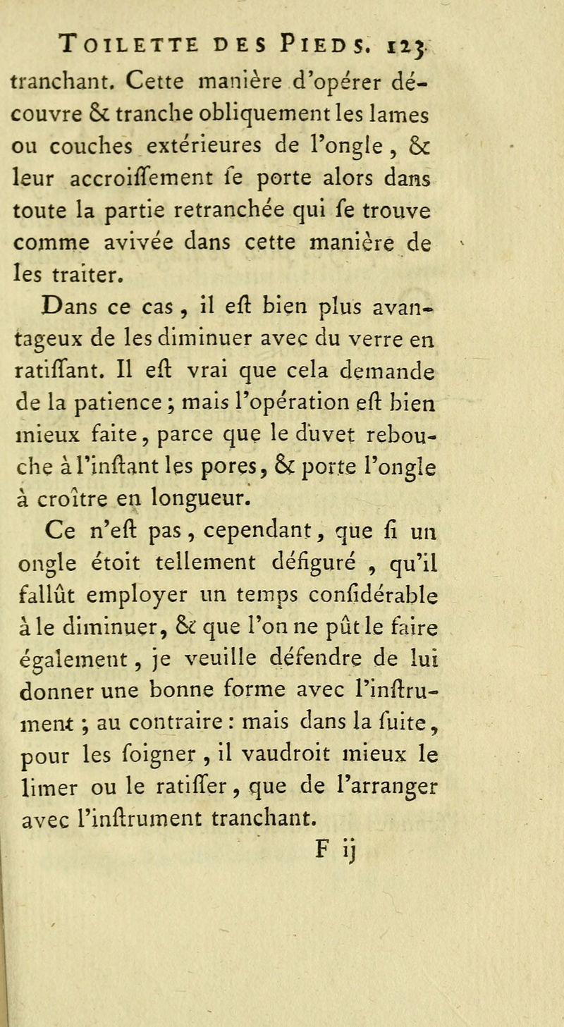 tranchant. Cette manière d'opérer dé- couvre & tranche obliquement les lames ou couches extérieures de l'ongle, ck leur accroifTement fe porte alors dans toute la partie retranchée qui fe trouve comme avivée dans cette manière de les traiter. Dans ce cas , il eft bien plus avan- tageux de les diminuer avec du verre en ratifiant. Il eft vrai que cela demande de la patience ; mais l'opération eft bien mieux faite, parce que le duvet rebou- che àl'inftant les pores, & porte l'ongle à croître en longueur. Ce n'eft pas, cependant, que fî un ongle étoit tellement défiguré , qu'il fallût employer un temps confidérable à le diminuer, ck que l'on ne pût le faire également, je veuille défendre de lui donner une bonne forme avec l'inftru- ment ; au contraire : mais dans la fuite, pour les foigner , il vaudroit mieux le limer ou le ratifier, que de l'arranger avec l'inflrument tranchant. Fij