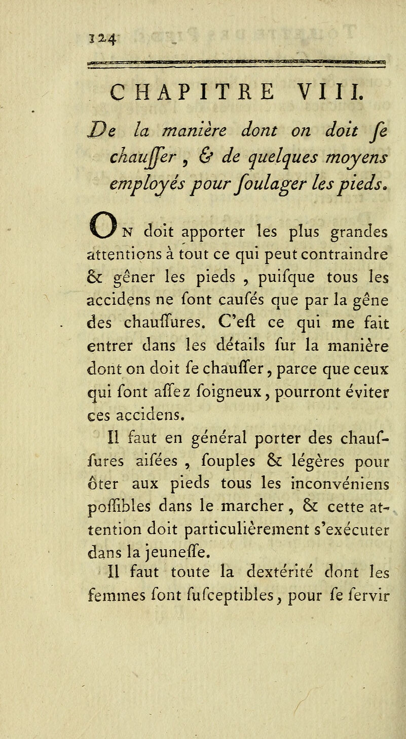 32-4 CHAPITRE VII L De la manière dont on doit je chauffer , & de quelques moyens employés pour foulager les pieds» \J N doit apporter les plus grandes attentions à tout ce qui peut contraindre ck gêner les pieds , puifque tous les açcidens ne font caufés que par la gêne des chauffures. C'eft ce qui me fait entrer dans les détails fur la manière dont on doit fe chauffer, parce que ceux qui font afTez foigneux, pourront éviter ces açcidens. Il faut en général porter des chauf- fures aifées , fouples 6c légères pour ôter aux pieds tous les inconvéniens poflibles dans le marcher, ck cette at- tention doit particulièrement s'exécuter dans lajeuneffe. Il faut toute la dextérité dont les femmes font fufceptibles, pour fe fervir
