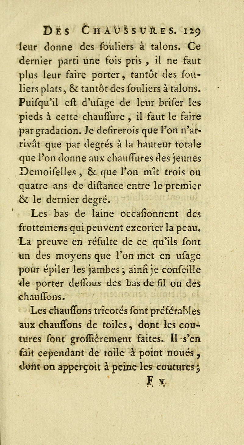 leur donne des fouliers à talons. Ce dernier parti une fois pris , il ne faut plus leur faire porter, tantôt des fou- liers plats, & tantôt des fouliers à talons. Puifqu'il eft d'ufage de leur brifer les pieds à cette chauffure , il faut le faire par gradation. Je defirerois que Ton n'ar- rivât que par degrés à la hauteur totale que Ton donne aux chauffures èes jeunes Demoifelles , ck que l'on mît trois ou quatre ans de diftance entre le premier ck le dernier degré. Les bas de laine occafîonnent des frottemens qui peuvent excorier la peau. La preuve en réfulte de ce qu'ils font un des moyens que l'on met en ufage pour épiler les jambes ; ainiî je conseille de porter deffous des bas de fil ou des chauffons. Les chauffons tricotés font préférables aux chauffons de toiles, dont les cou- tures font groffièrement faites. Il s'en fait cependant de toile à point noués, dont an apperçoit à peine les coutures *> F v