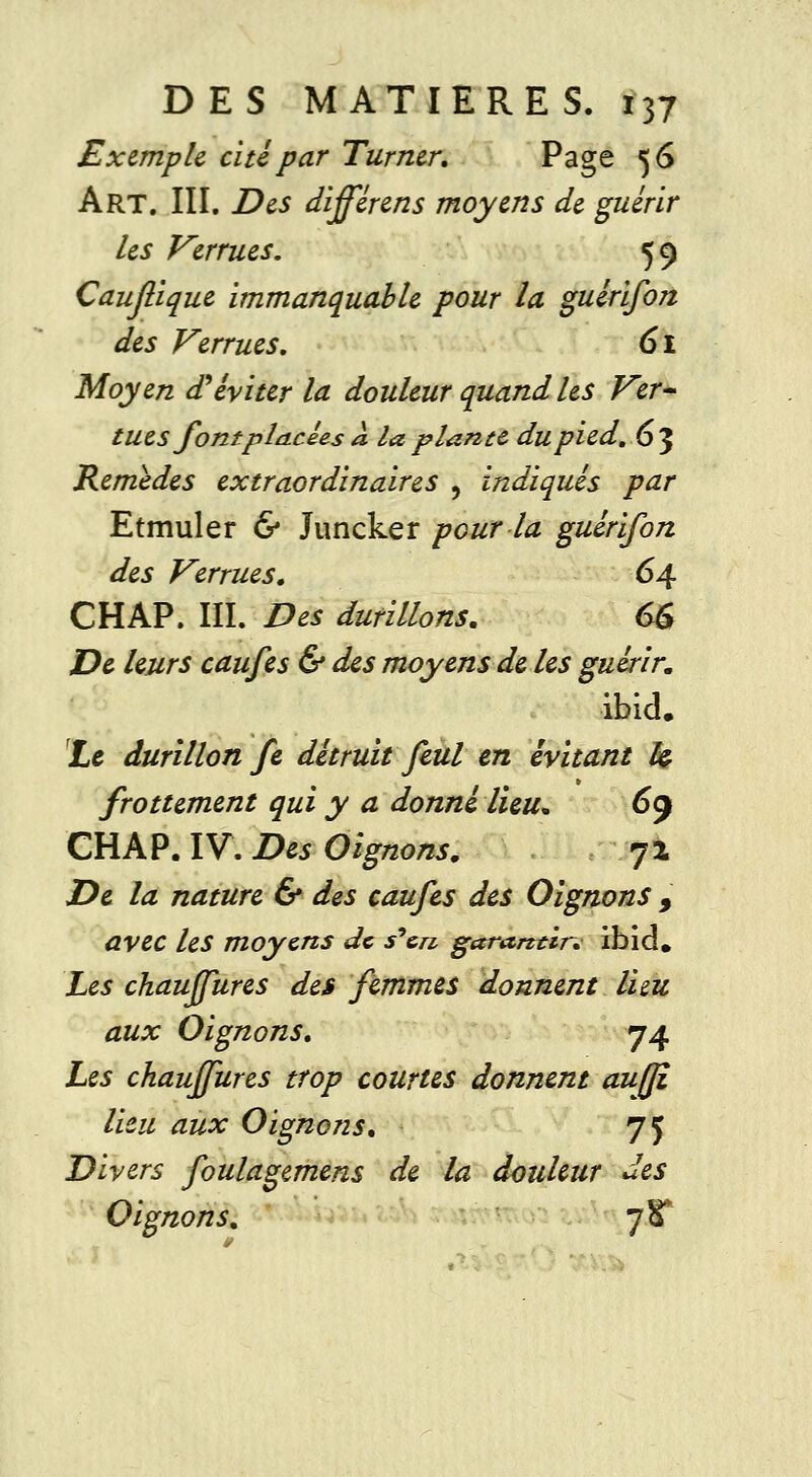 Exemple cité par Turner. Page 56 Art. III. Des différens moyens de guérir les Verrues. 59 Caujlique immanquable pour la guérifon des Verrues. 61 Moyen d'éviter la douleur quand les Ver- tues font placées à la plante du pied. 63 Remèdes extraordinaires , indiqués par Etmuler & Juncker pour la guérifon des Verrues. 64 CHAP. III. Des durillons. 6£ De leurs caufes & des moyens de les guérir. ibicL Le durillon fe détruit feul en évitant h frottement qui y a donné lieu* 69 CHAP. IV. Des Oignons. 72 De la nature & des caufes des Oignons 9 avec les moyens de s'en garantir. ibid. Les chauffures des femmes donnent lieu aux Oignons. 74 Les chauffures trop courtes donnent auf/î lieu aux Oignons. 75 Divers foulagemens de la douleur des Oignons. jK