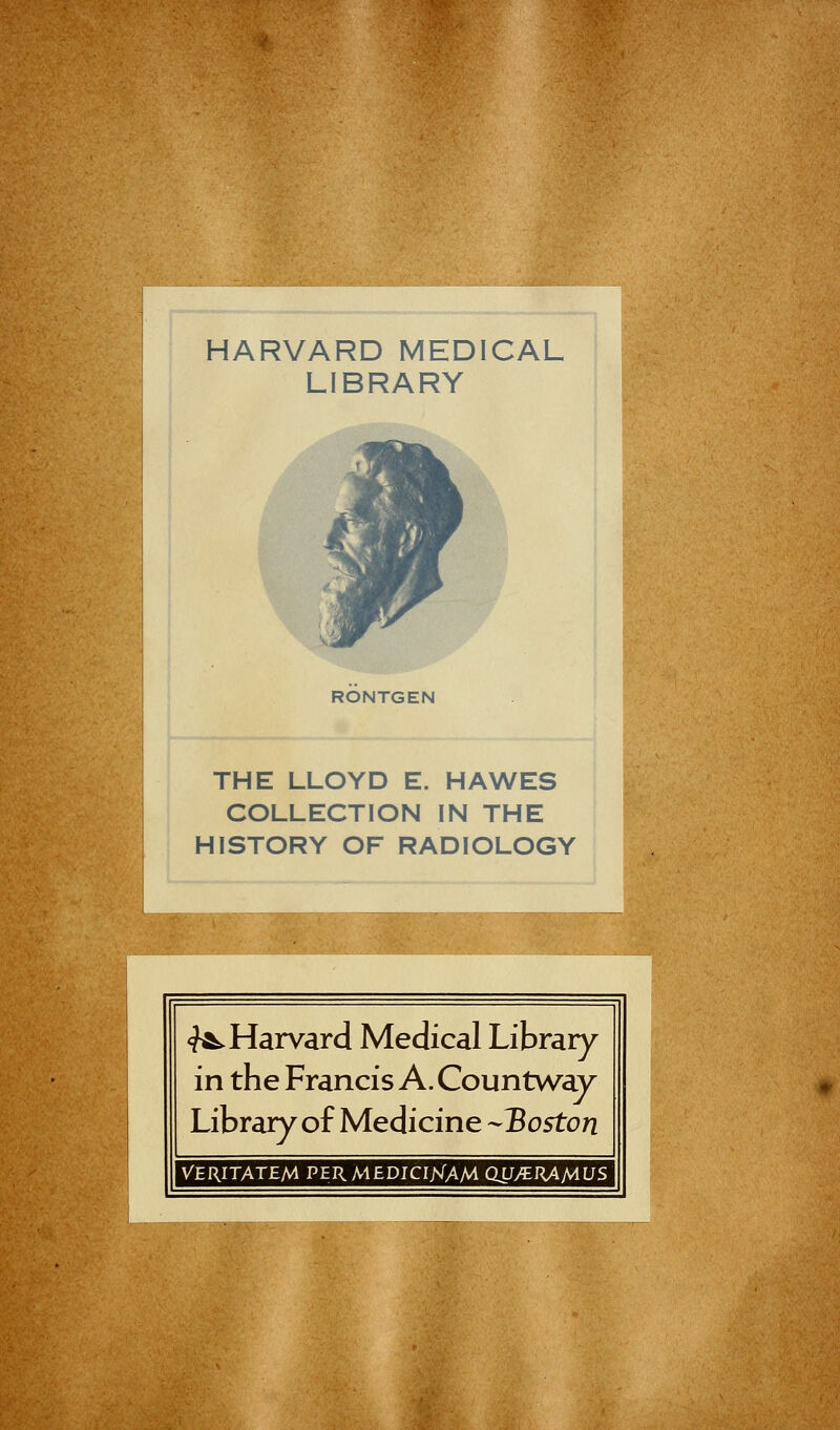 HARVARD MEDICAL LIBRARY RONTGEN THE LLOYD E. HAWES COLLECTION IN THE HISTORY OF RADIOLOGY ^Harvard Medical Library in the Francis A. Countway Library of Medicine Boston VERITATEM PER MEDICIjVfAM QUJERAMUS