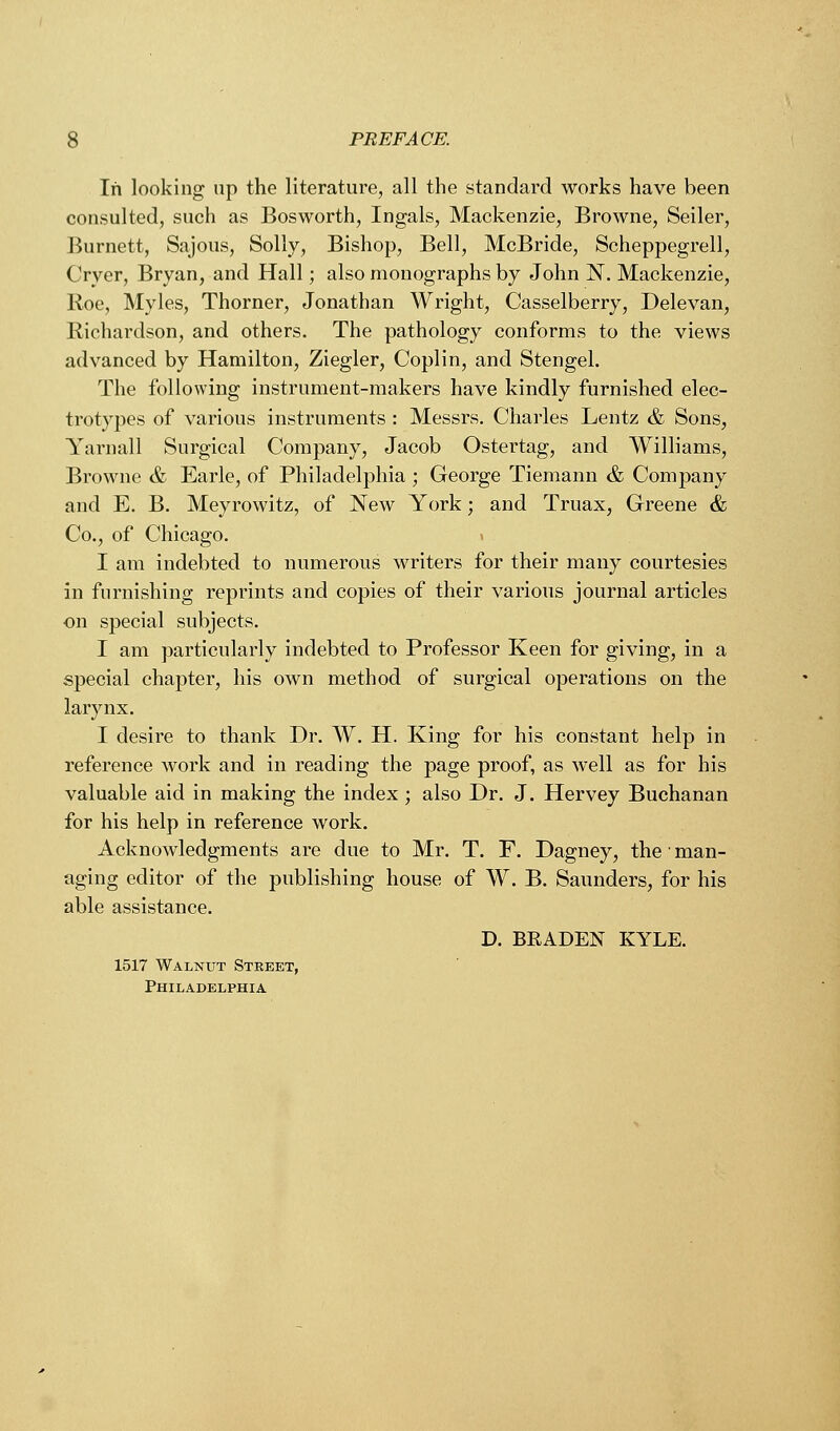 In looking up the literature, all the standard works have been consulted, such as Bosworth, Ingals, Mackenzie, Browne, Seiler, Burnett, Sajous, Solly, Bishop, Bell, McBride, Scheppegrell, Oyer, Bryan, and Hall; also monographs by John N. Mackenzie, Roe, Myles, Thorner, Jonathan Wright, Casselberry, Delevan, Richardson, and others. The pathology conforms to the views advanced by Hamilton, Ziegler, Coplin, and Stengel. The following instrument-makers have kindly furnished elec- trotypes of various instruments : Messrs. Charles Lentz & Sons, Yarnall Surgical Company, Jacob Ostertag, and Williams, Browne & Earle, of Philadelphia ; George Tiemann & Company and E. B. Meyrowitz, of New York; and Truax, Greene & Co., of Chicago. I am indebted to numerous writers for their many courtesies in furnishing reprints and copies of their various journal articles on special subjects. I am particularly indebted to Professor Keen for giving, in a special chapter, his own method of surgical operations on the larynx. I desire to thank Dr. W. H. King for his constant help in reference work and in reading the page proof, as well as for his valuable aid in making the index ; also Dr. J. Hervey Buchanan for his help in reference work. Acknowledgments are due to Mr. T. F. Dagney, the ■ man- aging editor of the publishing house of W. B. Saunders, for his able assistance. D. BEADEN KYLE. 1517 Walnut Street, Philadelphia