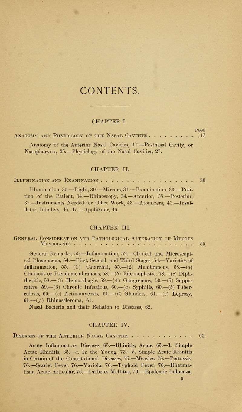 CONTENTS. CHAPTER I. PAGE Anatomy and Physiology of the Nasal Cavities 17 Anatomy of the Anterior Nasal Cavities, 17.—Postnasal Cavity, or Nasopharynx, 25.—Physiology of the Nasal Cavities, 27. CHAPTER II. Illumination and Examination 30 Illumination, 30.—Light, 30.—Mirrors, 31.—Examination, 33.—Posi- tion of the Patient, 34.—Rhinoscopy, 34.—Anterior, 35.—Posterior, 37.—Instruments Needed for Office Work, 43.—-Atomizers, 43.—Insuf- flator, Inhalers, 46, 47.—Applicator, 46. CHAPTER III. General Consideration and Pathological Alteration of Mucous Membranes 50 General Remarks, 50.—Inflammation, 52.—Clinical and Microscopi- cal Phenomena, 54.—First, Second, and Third Stages, 54.—Varieties of Inflammation, 55.—(1) Catarrhal, 55.—(2) Membranous, 58.—(a) Croupous or Pseudomembranous, 58.—(b) Fibrinoplastic, 58.—(c) Diph- theritic, 58.—(3) Hemorrhagic, 59.—(4) Gangrenous, 59.—(5) Suppu- rative, 59.—(6) Chronic Infectious, 60.—(a) Syphilis, 60.—(6) Tuber- culosis, 60.— (c) Actinomycosis, 61.—(d) Glanders, 61.—(e) Leprosy, 61.—(/) Rhinoscleroma, 61. Nasal Bacteria and their Relation to Diseases, 62. CHAPTER IV. Diseases of the Anterior Nasal Cavities 65 Acute Inflammatory Diseases, 65.—Rhinitis, Acute, 65.—1. Simple Acute Rhinitis, 65.—a. In the Young, 73.—b. Simple Acute Rhinitis in Certain of the Constitutional Diseases, 75.—Measles, 75.—Pertussis, 76.—Scarlet Fever, 76.—Variola, 76.—Typhoid Fever, 76.—Rheuma- tism, Acute Articular, 76.—Diabetes Mellitus, 76.—Epidemic Influenza,