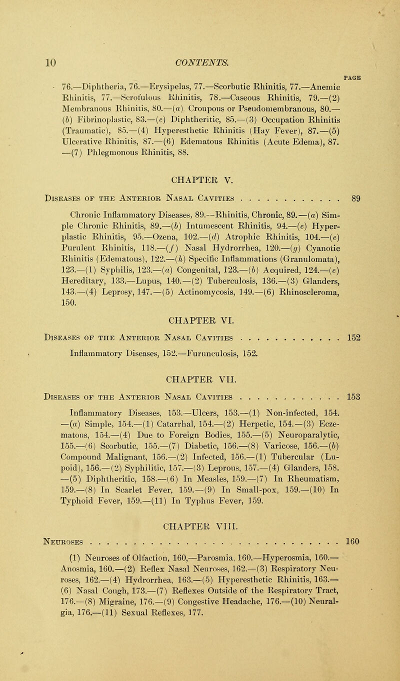 PAGE • 76.—Diphtheria, 76.—Erysipelas, 77.—Scorbutic Rhinitis, 77.—Anemic Rhinitis, 77.—(Scrofulous Khinitis, 78.—Caseous Rhinitis, 79.—(2) Membranous Rhinitis, 80.—(a) Croupous or Pseudomembranous, 80.— (6) Fibrinoplastic, 83.—(c) Diphtheritic, 85.—(3) Occupation Rhinitis (Traumatic), 85.—(4) Hyperesthetic Rhinitis (Hay Fever), 87.—(5) Ulcerative Rhinitis, 87.—(6) Edematous Rhinitis (Acute Edema), 87. —(7) Phlegmonous Rhinitis, 88. CHAPTER V. Diseases of the Anterior Nasal Cavities 89 Chronic Inflammatory Diseases, 89.—Rhinitis, Chronic, 89.—(a) Sim- ple Chronic Rhinitis, 89.—(b) Intumescent Rhinitis, 94.—(c) Hyper- plastic Rhinitis, 95.—Ozena, 102.—(d) Atrophic Rhinitis, 104.—(e) Purulent Rhinitis, 118.—(/) Nasal Hydrorrhea, 120.—(g) Cyanotic Rhinitis (Edematous), 122.—(A) Specific Inflammations (Granulomata), 123.—(1) Syphilis, 123.—(a) Congenital, 123.—(6) Acquired, 124.—(c) Hereditary, 133.—Lupus, 140.—(2) Tuberculosis, 136.—(3) Glanders, 143.—(4) Leprosy, 147.—(5) Actinomycosis, 149.—(6) Rhinoscleroma, 150. CHAPTER VI. Diseases of the Anterior Nasal Cavities 152 Inflammatory Diseases, 152.—Furunculosis, 152. CHAPTER VII. Diseases of the Anterior Nasal Cavities 153 Inflammatory Diseases, 153.—Ulcers, 153.—(1) Non-infected, 154. —(a) Simple, 154.—(1) Catarrhal, 154.—(2) Herpetic, 154.—(3) Ecze- matous, 154.—(4) Due to Foreign Bodies, 155.—(5) Neuroparalytic, 155.—(6) Scorbutic, 155.—(7) Diabetic, 156.—(8) Varicose, 156.—(b) Compound Malignant, 156.—(2) Infected, 156.— (1) Tubercular (Lu- poid), 156.—(2) Syphilitic, 157.—(3) Leprous, 157.—(4) Glanders, 158. —(5) Diphtheritic, 158.—(6) In Measles, 159.—(7) In Rheumatism, 159.—(8) In Scarlet Fever, 159.—(9) In Small-pox, 159.—(10) In Typhoid Fever, 159.—(11) In Typhus Fever, 159. CHAPTER VIII. Neuroses 160 (1) Neuroses of Olfaction, 160,—Parosmia, 160.—Hyperosmia, 160.— Anosmia, 160.—(2) Reflex Nasal Neuroses, 162.—(3) Respiratory Neu- roses, 162.—(4) Hydrorrhea, 163.—(5) Hyperesthetic Rhinitis, 163.— (6) Nasal Cough, 173.—(7) Reflexes Outside of the Respiratory Tract, 176.—(8) Migraine, 176.—(9) Congestive Headache, 176.—(10) Neural- gia, 176.—(11) Sexual Reflexes, 177.