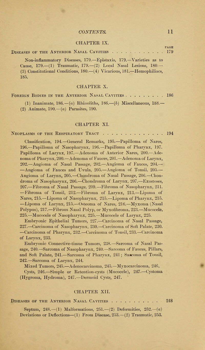 CHAPTER IX. PAGE Diseases of the Anterior Nasal Cavities 179 Non-inflammatory Diseases, 179.—Epistaxis, 179.—Varieties as to . Cause, 179.—(1) Traumatic, 179.—(2) Local Nasal Lesions, 180.— (3) Constitutional Conditions, 180.—(4) Vicarious, 181.—Hemophiliacs, 185. CHAPTER X. Foreign Bodies in the Anterior Nasal Cavities 186 (1) Inanimate, 186.—(a) Rhinoliths, 186.—(b) Miscellaneous, 188.— (2) Animate, 190.—(a) Parasites, 190. CHAPTER XL Neoplasms or the Respiratory Tract 194 Classification, 194.—General Remarks, 195.—Papilloma of Nares, 196.—Papilloma of Nasopharynx, 196.—Papilloma of Pharynx, 197. Papilloma of Larynx, 197.—Adenoma of Anterior Nares, 200.—Ade- noma of Pharynx, 200.—Adenoma of Fauces, 201.—Adenoma of Larynx, 202.—Angioma of Nasal Passage, 202.—Angioma of Fauces, 204.— —Angioma of Fauces and Uvula, 205.—Angioma of Tonsil, 205.— Angioma of Larynx, 205.—Chondroma of Nasal Passage, 206.—Chon- droma of Nasopharynx, 206.—Chondroma of Larynx, 207.—Exostoses, 207.—Fibroma of Nasal Passage. 209.—Fibroma of Nasopharynx, 211. —Fibroma of Tonsil, 212.—Fibroma of Larynx, 213.—Lipoma of Nares, 215.—Lipoma of Nasopharynx, 215.—Lipoma of Pharynx, 215. —Lipoma of Larynx, 215.—Osteoma of Nares, 216.—Myxoma (Nasal Polypus), 217.—Fibrous Nasal Polyp, or Myxofibroma, 223.—Mucocele, 225.—Mucocele of Nasopharynx, 225.—Mucocele of Larynx, 225. Embryonic Epithelial Tumors, 227.—Carcinoma of Nasal Passage, 227.—Carcinoma of Nasopharynx, 230.—Carcinoma of Soft Palate, 230. —Carcinoma of Pharynx, 232.—Carcinoma of Tonsil, 233.—Carcinoma of Larynx, 233. Embryonic Connective-tissue Tumors, 238.—Sarcoma of Nasal Pas- sage, 240.—Sarcoma of Nasopharynx, 240.—Sarcoma of Fauces, Pillars, and Soft Palate, 241.—Sarcoma of Pharynx, 241; Sarcoma of Tonsil, 242.—Sarcoma of Larynx, 244. Mixed Tumors, 245.—Adenocarcinoma, 245.—Myxocarcinoma, 246. Cysts, 246.—Simple or Retention-cysts (Mucocele), 247.—Cystoma (Hygroma, Hydroma), 247.—Dermoid Cysts, 247. CHAPTER XII. Diseases of the Anterior Nasal Cavities 248 Septum, 248.—(1) Malformations, 251.—(2) Deformities, 252.—(a) Deviations or Deflections—(1) From Disease,. 253.—(2) Traumatic, 253.