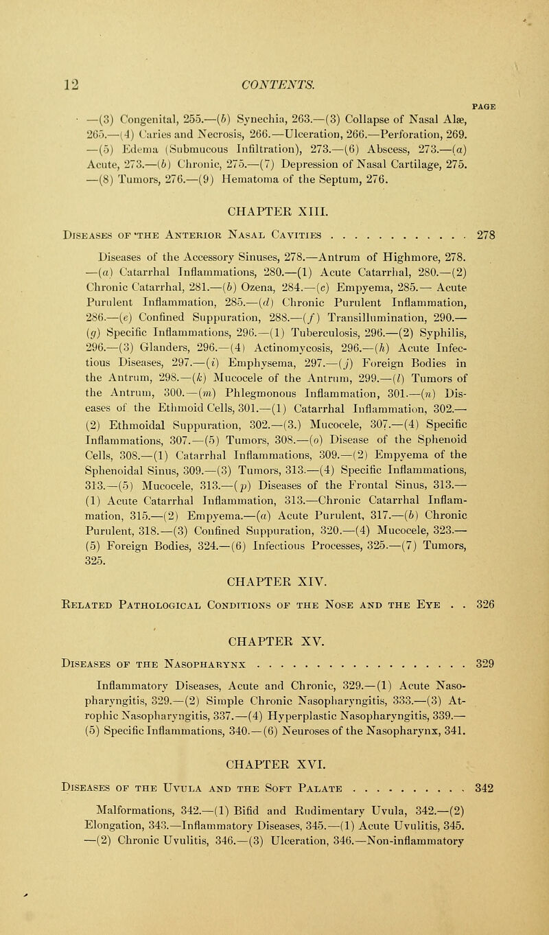 PAGE ■ —(3) Congenital, 255.—(b) Synechia, 263.—(3) Collapse of Nasal Alse, 265.—(4) Caries and Necrosis, 266.—Ulceration, 266.—Perforation, 269. —(5) Edema (Submucous Infiltration), 273.—(6) Abscess, 273.—(a) Acute, 273.—(6) Chronic, 275.—(7) Depression of Nasal Cartilage, 275. —(8) Tumors, 276.—(9) Hematoma of the Septum, 276. CHAPTER XIII. Diseases of -the Anterior Nasal Cavities 278 Diseases of the Accessory Sinuses, 278.—Antrum of Highmore, 278. —(a) Catarrhal Inflammations, 280.—(1) Acute Catarrhal, 280.—(2) Chronic Catarrhal, 281.—(6) Ozena, 284.—(c) Empyema, 285.— Acute Purulent Inflammation, 285.-—(d) Chronic Purulent Inflammation, 286.—(e) Confined Suppuration, 288.—(/) Transillumination, 290.— (g) Specific Inflammations, 296.—(1) Tuberculosis, 296.—(2) Syphilis, 296.—(3) Glanders, 296.—(4) Actinomycosis, 296.—(A) Acute Infec- tious Diseases, 297.—(i) Emphysema, 297.—(j) Foreign Bodies in the Antrum, 298.—(h) Mucocele of the Antrum, 299.—(/) Tumors of the Antrum, 300.—(m) Phlegmonous Inflammation, 301.—(n) Dis- eases of the Ethmoid Cells, 301.—(1) Catarrhal Inflammation, 302.— (2) Ethmoidal Suppuration, 302.—(3.) Mucocele, 307.—(4) Specific Inflammations, 307.—(5) Tumors, 308.—(o) Disease of the Sphenoid Cells, 308.—(1) Catarrhal Inflammations, 309.—(2) Empyema of the Sphenoidal Sinus, 309.—(3) Tumors, 313.—(4) Specific Inflammations, 313.—(5) Mucocele, 313.—(p) Diseases of the Frontal Sinus, 313.— (1) Acute Catarrhal Inflammation, 313.—Chronic Catarrhal Inflam- mation, 315.—(2) Empyema.—(a) Acute Purulent, 317.—(6) Chronic Purulent, 318.—(3) Confined Suppuration, 320.—(4) Mucocele, 323.— (5) Foreign Bodies, 324.—(6) Infectious Processes, 325.—(7) Tumors, 325. CHAPTER XIV. Related Pathological Conditions of the Nose and the Eye . . 326 CHAPTER XV. Diseases of the Nasopharynx 329 Inflammatory Diseases, Acute and Chronic, 329.—(1) Acute Naso- pharyngitis, 329.—(2) Simple Chronic Nasopharyngitis, 333.—(3) At- rophic Nasopharyngitis, 337.—(4) Hyperplastic Nasopharyngitis, 339.— (5) Specific Inflammations, 340.—(6) Neuroses of the Nasopharynx, 341. CHAPTER XVI. Diseases of the Uvula and the Soft Palate 342 Malformations, 342.—(1) Bifid and Rudimentary Uvula, 342.—(2) Elongation, 343.—Inflammatory Diseases, 345.—(1) Acute Uvulitis, 345. —(2) Chronic Uvulitis, 346.—(3) Ulceration, 346.—Non-inflammatory