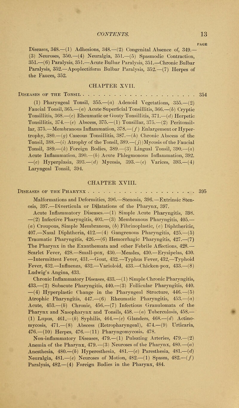 PAGE Diseases, 348.—(1) Adhesions, 348.—(2) Congenital Absence of, 349 — (3) Neuroses, 350.—(4) Neuralgia, 351.—(5) Spasmodic Contraction, 351.—(6) Paralysis, 351.—Acute Bulbar Paralysis, 351.—Chronic Bulbar Paralysis, 352.—Apoplectiform Bulbar Paralysis, 352.—(7) Herpes of the Fauces, 352. CHAPTER XVII. Diseases of the Tonsil 354 (1) Pharyngeal Tonsil, 355.—(a) Adenoid Vegetations, 355.—(2) Faucial Tonsil, 365.—(a) Acute Superficial Tonsillitis, 366.—(6) Cryptic Tonsillitis, 368.—(c) Rheumatic or Gouty Tonsillitis, 371.—-(d) Herpetic Tonsillitis, 374.—(e) Abscess, 375.—(1) Tonsillar, 375.—(2) Peritonsil- lar, 375.—Membranous Inflammation, 378.—(/) Enlargement or Hyper- trophy, 380.—(g) Caseous Tonsillitis, 387.—(h) Chronic Abscess of the Tonsil, 388.—(i) Atrophy of the Tonsil, 389.—(j))Mycosis of the Faucial Tonsil, 389.—(k) Foreign Bodies, 389.—(3) Lingual Tonsil, 390.—(a) Acute Inflammation, 390.—(b) Acute Phlegmonous Inflammation, 392. —(c) Hyperplasia, 393.—(d) Mycosis, 393.—(e) Varices, 393.—(4) Laryngeal Tonsil, 394. CHAPTER XVIII. Diseases of the Pharynx 395 Malformations and Deformities, 396.—Stenosis, 396.—Extrinsic Sten- osis, 397.—Diverticula or Dilatations of the Pharynx, 397. Acute Inflammatory Diseases.—(1) Simple Acute Pharyngitis, 398. —(2) Infective Pharyngitis, 403.—(3) Membranous Pharyngitis, 405.— (a) Croupous, Simple Membranous, (b) Fibrinoplastic, (c) Diphtheritic, 407.—Nasal Diphtheria, 412.—(4) Gangrenous Pharyngitis, 425.—(5) Traumatic Pharyngitis, 426.—(6) Hemorrhagic Pharyngitis, 427.—(7) The Pharynx in the Exanthemata and other Febrile Affections, 428.— Scarlet Fever, 428.—Small-pox, 430.—Measles, 430.—Erysipelas, 430. —Intermittent Fever, 431.—Gout, 432.—Typhus Fever, 432,—Typhoid Fever, 432.—Influenza, 432.—Varioloid, 433.—Chicken-pox, 433.—(8) Ludwig's Angina, 433. Chronic Inflammatory Diseases, 433.—(1) Simple Chronic Pharyngitis, 433.—(2) Subacute Pharyngitis, 440.—(3) Follicular Pharyngitis, 440. —(4) Hyperplastic Change in the Pharyngeal Structure, 446.—(5) Atrophic Pharyngitis, 447.—(6) Rheumatic Pharyngitis, 453.—(a) Acute, 453.—(6) Chronic, 456.—(7) Infectious Granulomata of the Pharynx and Nasopharynx and Tonsils, 458.—(a) Tuberculosis, 458.— (1) Lupus, 461.—(6) Syphilis, 464.—(c) Glanders, 468.—(d) Actino- mycosis, 471.—(8) Abscess (Retropharyngeal), 474.—(9) Urticaria, 476.—(10) Herpes, 476.—(11) Pharyngomycosis, 478. Non-inflammatory Diseases, 479.—(1) Pulsating Arteries, 479.—(2) Anemia of the Pharynx, 479.—(3) Neuroses of the Pharynx, 480.—(a) Anesthesia, 480.—(b) Hyperesthesia, 481.—(c) Paresthesia, 481.—(d)~ Neuralgia, 481.—(e) Neuroses of Motion, 482.—(1) Spasm, 482—(/) Paralysis, 482.—(4) Foreign Bodies in the Pharynx, 484.