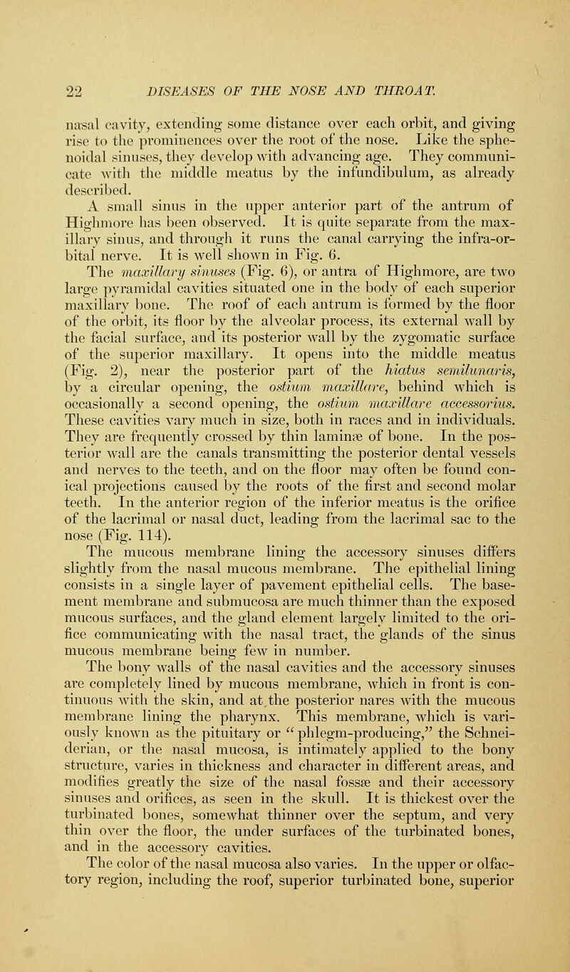 nasal cavity, extending some distance over each orbit, and giving rise to the prominences over the root of the nose. Like the sphe- noidal sinuses, they develop with advancing age. They communi- cate with the middle meatus by the infundibulum, as already described. A small sinus in the upper anterior part of the antrum of Highmore has been observed. It is quite separate from the max- illary sinus, and through it runs the canal carrying the infra-or- bital nerve. It is well shown in Fig. 6. The maxilla?*!/ sinuses (Fig. 6), or antra of Highmore, are two large pyramidal cavities situated one in the body of each superior maxillary bone. The roof of each antrum is formed by the floor of the orbit, its floor by the alveolar process, its external wall by the facial surface, and its posterior wall by the zygomatic surface of the superior maxillary. It opens into the middle meatus (Fig. 2), near the posterior part of the hiatus semilunaris, by a circular opening, the ostium maxillare, behind which is occasionally a second opening, the ostium maxillare accessorius. These cavities vary much in size, both in races and in individuals. They are frequently crossed by thin laminae of bone. In the pos- terior wall are the canals transmitting the posterior dental vessels and nerves to the teeth, and on the floor may often be found con- ical projections caused by the roots of the first and second molar teeth. In the anterior region of the inferior meatus is the orifice of the lacrimal or nasal duct, leading from the lacrimal sac to the nose (Fig. 114). The mucous membrane lining the accessory sinuses differs slightly from the nasal mucous membrane. The epithelial lining consists in a single layer of pavement epithelial cells. The base- ment membrane and submucosa are much thinner than the exposed mucous surfaces, and the gland element largely limited to the ori- fice communicating with the nasal tract, the glands of the sinus mucous membrane being few in number. The bony walls of the nasal cavities and the accessory sinuses are completely lined by mucous membrane, which in front is con- tinuous with the skin, and at,the posterior nares with the mucous membrane lining the pharynx. This membrane, which is vari- ously known as the pituitary or  phlegm-producing, the Schnei- derian, or the nasal mucosa, is intimately applied to the bony structure, varies in thickness and character in different areas, and modifies greatly the size of the nasal fossa? and their accessory sinuses and orifices, as seen in the skull. It is thickest over the turbinated bones, somewhat thinner over the septum, and very thin over the floor, the under surfaces of the turbinated bones, and in the accessory cavities. The color of the nasal mucosa also varies. In the upper or olfac- tory region, including the roof, superior turbinated bone, superior